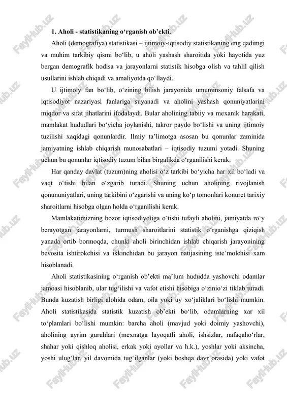 ish ob’ekti bo‘lib, odamlarning xar xil to‘plamlari bo‘lishi mumkin: barcha aholi (mavjud yoki doimiy yashovchi), aholining ayrim guruhlari (mexnatga layoqatli aholi, ishsizlar, nafaqaho‘rlar, shahar yoki qishloq aholisi, erkak yoki ayollar va h.k.), yoshlar yoki aksincha, yoshi ulug‘lar, yil davomida tug‘ilganlar (yoki boshqa davr orasida) yoki vafot etganlar va h.k. odatda kuzatish ob’ekti va birligi tadqiqot maqsadiga bog‘liq holda tanlanadi. aholi statistikasining ma’lumot manbalari quyidagilardan iborat: aholi ro‘yhati – aholi xaqidagi ma’lumotlarning birinchi va asosiy manbai bo‘ib, u aholi haqida har tomonlama to‘liq va aniq ma’lumotlarni beradi. lekin umumiy aholi ro‘yxatini o‘tkazish – katta mehnat va mablag‘ talab qiladigan jarayon bo‘lgani uchun bmt statistik hay’ati uni har o‘n yilda bir marta amalga oshirishni taklif qilgan. ro‘yhatga olishlar orasida esa mamlakatda yuz bergan demografik va ijtimoiy jarayonlar haqidagi ma’lumotlarni joriy hisob yoki tanlama kuzatish ma’lumotlaridan olish mumkin. aholining tabiiy va mexanik harakati haqidagi ma’lumotlar asosida har bir xududdagi yillik aholi sonini hisoblash …