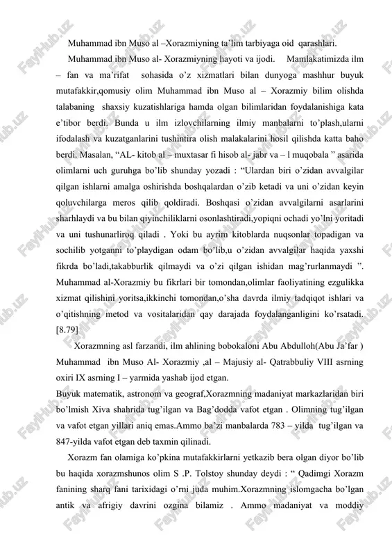 illari aniq emas.ammo ba’zi manbalarda 783 – yilda tug’ilgan va 847-yilda vafot etgan deb taxmin qilinadi. xorazm fan olamiga ko’pkina mutafakkirlarni yetkazib bera olgan diyor bo’lib bu haqida xorazmshunos olim s .p. tolstoy shunday deydi : “ qadimgi xorazm fanining sharq fani tarixidagi o’rni juda muhim.xorazmning islomgacha bo’lgan antik va afrigiy davrini ozgina bilamiz . ammo madaniyat va moddiy yodgorliklarni astoydil tahlil qilib ayta olamizki,xorazmda aniq fanlar – geometriya,trigonometriya,astronomiya,topografiya,ximiya,minerologiya va tabiiy fanlar o’sha davrdayoq yuksak darajada taraqqiy etgan.xorazm keyinchalik arab xalifaligi tarkibiga kiritilgach,xorazmlik olimlar tez orada shuhrat qozonganlar va “arab fani’’ deb atalgan fanning yaratuvchilari orasida eng ilg’or o’rinni egallaganlar’’.[9.3] bo’lg’usi olim bolalik va o’smirlik yillarida boshlang’ich ta’lmni vatanida olib arab,fors,hind va yunon tillarini qunt bilan organdi . bu tillardagi kitoblarni mutolaa qildi va el nazariga tushib olim bo’lib yetishdi. al-xorazmiy ham u yoki bu fan bilan chegaralanib qolmay ,qomusiy ilm sohibi bo’lgan. jumladan,olimning tarix, matematika, astronomiya va geografiya sohasida …