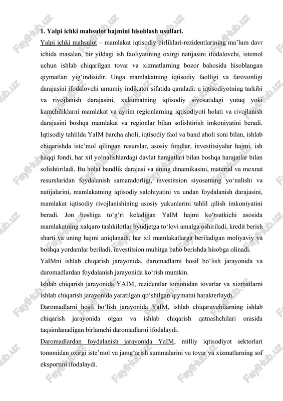 . ishlab chiqarish jarayonida yaim, rezidentlar tomonidan tovarlar va xizmatlarni ishlab chiqarish jarayonida yaratilgan qo‘shilgan qiymatni harakterlaydi. daromadlarni hosil bo‘lish jarayonida yaim, ishlab chiqaruvchilarning ishlab chiqarish jarayonida olgan va ishlab chiqarish qatnashchilari orasida taqsimlanadigan birlamchi daromadlarni ifodalaydi. daromadlardan foydalanish jarayonida yaim, milliy iqtisodiyot sektorlari tomonidan oxirgi iste’mol va jamg‘arish summalarini va tovar va xizmatlarning sof eksportini ifodalaydi. shularga asoslanib, yaim hajmini uch xil usulida aniqlanadi: ishlab chiqarish usuli, oxirgi foydalanish usuli va taqsimlash usuli. yaimni ishlab chiqarish usulida hisoblash. bu usulning mohiyati shundaki, unda yaimga barcha ishlab chiqarish birliklari – rezidentlar (firmalar, kompaniyalar, aktsioner jamiyatlari va boshqa korxonalar va xo‘jalik sub’ektlari)ning yalpi qo‘shilgan qiymat xajmlari yig‘indisi va mahsulotga va importga bo‘lgan sof soliqlar yig‘indisi (mahsulotga soliqlardan subsidiyalar ayriladi) sifatida qaraladi. yalpi qo‘shilgan qiymat hajmini aniqlash uchun yalpi ishlab chiqarish hajmidan (yalpi mahsulot ko‘rsatkichi kabi) oraliq iste’mol hajmi ayriladi. bunda oraliq iste’mol sifatida joriy ekspluatatsion harajatlar (materiallar, xom-ashyo, yoqilg‘i, energiya, yarim …