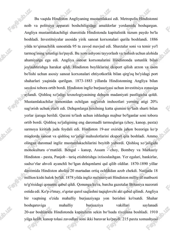 qilib oldilar. 1870-1890 yillar davomida hindiston aholisi 20 martadan ortiq ochlikdan azob chekdi. natijada 18 million kishi halok bo'ldi. 1878 yilda ingliz ma'muriyati hindiston milliy til matbuoti to'g'risidagi qonunni qabul qildi. qonunga ko'ra, barcha gazetalar britaniya nazorati ostida edi. ko'p o'tmay, o'qotar qurol saqlashni taqiqlovchi akt qabul qilindi. angliya bir vaqtning o'zida mahalliy burjuaziyaga yon berishni ko'rsatdi. shahar boshqaruviga mahalliy burjuaziya vakillari saylanadi 20-asr boshlarida hindistonda kapitalizm sekin boʻlsada rivojlana boshladi. 1910 yilga kelib, kanop tolasi zavodlari soni ikki baravar ko'paydi. 215 paxta xomashyosi tayyorlash korxonasi, dagʻal kaliska toʻqish fabrikalari hind kapitalistlari tasarrufida edi. sanoatda band boʻlgan ishchilar soni 1 million kishiga yetdi. angliya barcha koʻmir havzalari, kenaf sanoati, choy plantatsiyalari, transport, savdo va sugʻurta kompaniyalarini oʻz nazoratiga oldi, butun hindistonning ishlab chiqarish tizimini oʻz nazoratiga oldi. angliya kapitali juda tez o'sdi. ammo xalqning ahvoli dahshatli edi. 1896-1906 yillarda mamlakatda 10 milliondan ortiq odam ochlikdan halok bo'ldi. 1904 yilda vabodan …