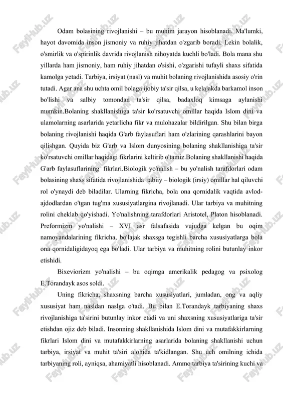 iyat ham nasldan naslga o'tadi. bu bilan e.torandayk tarbiyaning shaxs rivojlanishiga ta'sirini butunlay inkor etadi va uni shaxsning xususiyatlariga ta'sir etishdan ojiz deb biladi. insonning shakllanishida islom dini va mutafakkirlarning fikrlari islom dini va mutafakkirlarning asarlarida bolaning shakllanishi uchun tarbiya, irsiyat va muhit ta'siri alohida ta'kidlangan. shu uch omilning ichida tarbiyaning roli, ayniqsa, ahamiyatli hisoblanadi. ammo tarbiya ta'sirining kuchi va natijasi irsiyat va muhit kabi omillarning hamkorligi bilan belgilanadi. chunki nasl va muhitda kamchilik bo'lsa, tarbiyaning ta'siri sezilmasligi mumkin. quyida biz uchta omil haqida islom dini va ulamolarning qarashlarini keltiramiz.bolaning shakllanishida tarbiyaning ahamiyati tarbiya – inson kamolotiga ta'sir etuvchi tashqi va eng muhim omil hisoblanadi. “tarbiya” arabcha so'z bo'lib, o'stirdi, rahbarlik qildi, isloh qildi degan ma'nolarni bildiradi.islom ulamolaridan rog'ib asfihoniy tarbiyani quyidagicha ta'rif qiladi: “tarbiya bir narsani bir holdan ikkinchi holga o'tkaza borib, batamom nuqtasiga yetkazishdir. tarbiyaning ma'nolaridan biri, insonning diniy, fikriy va axloqiy quvvatlarini uyg'unlik va muvozanat ila o'stirishdir …