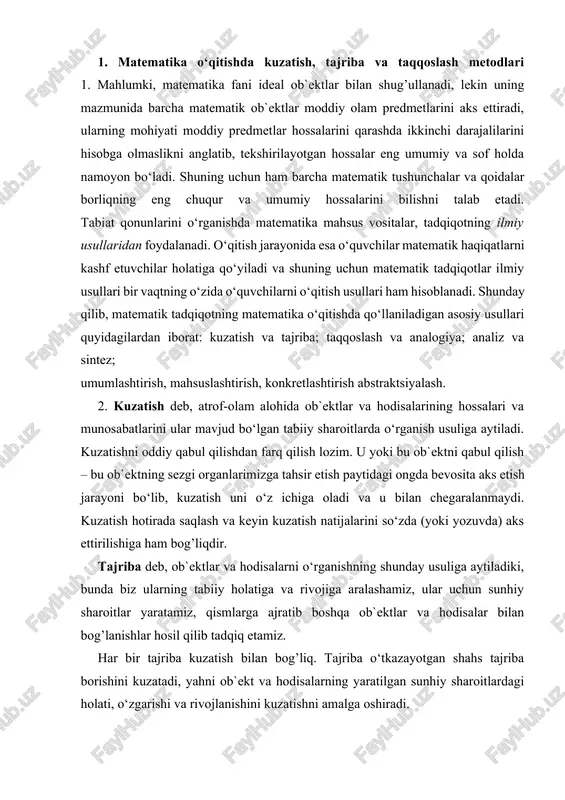 anishning shunday usuliga aytiladiki, bunda biz ularning tabiiy holatiga va rivojiga aralashamiz, ular uchun sunhiy sharoitlar yaratamiz, qismlarga ajratib boshqa ob`ektlar va hodisalar bilan bog’lanishlar hosil qilib tadqiq etamiz. har bir tajriba kuzatish bilan bog’liq. tajriba o‘tkazayotgan shahs tajriba borishini kuzatadi, yahni ob`ekt va hodisalarning yaratilgan sunhiy sharoitlardagi holati, o‘zgarishi va rivojlanishini kuzatishni amalga oshiradi. kuzatish va tajriba usullari tabiiy fanlar, fizika, kimyo, biologiyada asosiy o‘rinni egallaydi. matematika esa umumiy holda tajribaviy fan emas, shuning uchun matematik tadqiqotlarda bu usullar muhim o‘rin egallamaydi. maktabda matematika o‘qitishda kuzatish va tajriba keng qo‘llaniladi, ayniqsa bu usullarni qo‘llash yahshi natijalar beradi. 1. natural sonlarni tub ko‘paytuvchilarga ajratishni kuzatib, turli natural sonlar uchun bu yoyilmalarni topib, tub va murakkab son tushunchalari mahnosini tushunadilar. 2. uchburchak ichki burchaklari yig’indisining qiymatlarini tajriba yo‘li bilan aniqlab, uning yoyiq burchakka teng ekanligini topadilar, huddi shunga o‘hshash kuzatish va tajriba orqali yasash va o‘lchashlar natijasida muhim geometrik hossa, qonuniyatni …