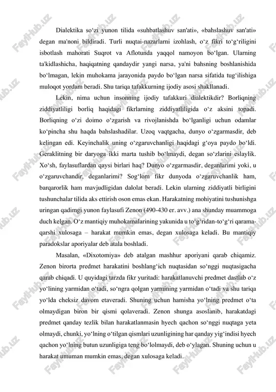 . shuning uchun hamisha yo‘lning predmet o‘ta olmaydigan biron bir qismi qolaveradi. zenon shunga asoslanib, harakatdagi predmet qanday tezlik bilan harakatlanmasin hyech qachon so‘nggi nuqtaga yeta olmaydi, chunki, yo‘lning o‘tilgan qismlari uzunligining har qanday yig‘indisi hyech qachon yo‘lning butun uzunligiga teng bo‘lolmaydi, deb o‘ylagan. shuning uchun u harakat umuman mumkin emas, degan xulosaga keladi. albatta, zenon harakat mumkin emasligining mantiqiy isboti bilan uning mumkinligini hissiy idrok etish o‘rtasidagi tafovutni ko‘rgan. shuni aytish kerakki, bugungi kunda ham bu ziddiyatni fan to‘laligicha bartaraf eta olgan emas. mazkur muammoning hozirgi zamon tadqiqotlarida (b.rassel, a.gryunbaum) bu dixotomiya differensial operatsiyalar va integral operatsiyalar qarama-qarshiligi asoslari to‘g‘risidagi muammo sifatida ta'riflanadi. dialektika elementlari qadimgi hindiston va xitoy falsafasida ham mavjud bo‘lgan. masalan, daosizm falsafasiga ko‘ra, dunyoda hyech narsa doimiy emas: bir xil narsalar ketadi, boshqalari keladi, birlari ravnaq topadi, boshqalari zavol topadi. hodisalar muayyan yetuklik darajasiga yetkach, o‘z ziddiga aylanadi: noto‘la to‘laga, egri to‘g‘riga, bo‘sh narsa to‘la …