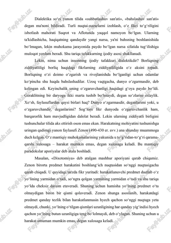 shuning uchun hamisha yo‘lning predmet o‘ta olmaydigan biron bir qismi qolaveradi. zenon shunga asoslanib, harakatdagi predmet qanday tezlik bilan harakatlanmasin hyech qachon so‘nggi nuqtaga yeta olmaydi, chunki, yo‘lning o‘tilgan qismlari uzunligining har qanday yig‘indisi hyech qachon yo‘lning butun uzunligiga teng bo‘lolmaydi, deb o‘ylagan. shuning uchun u harakat umuman mumkin emas, degan xulosaga keladi. albatta, zenon harakat mumkin emasligining mantiqiy isboti bilan uning mumkinligini hissiy idrok etish o‘rtasidagi tafovutni ko‘rgan. shuni aytish kerakki, bugungi kunda ham bu ziddiyatni fan to‘laligicha bartaraf eta olgan emas. mazkur muammoning hozirgi zamon tadqiqotlarida (b.rassel, a.gryunbaum) bu dixotomiya differensial operatsiyalar va integral operatsiyalar qarama-qarshiligi asoslari to‘g‘risidagi muammo sifatida ta'riflanadi. dialektika elementlari qadimgi hindiston va xitoy falsafasida ham mavjud bo‘lgan. masalan, daosizm falsafasiga ko‘ra, dunyoda hyech narsa doimiy emas: bir xil narsalar ketadi, boshqalari keladi, birlari ravnaq topadi, boshqalari zavol topadi. hodisalar muayyan yetuklik darajasiga yetkach, o‘z ziddiga aylanadi: noto‘la to‘laga, egri to‘g‘riga, bo‘sh narsa to‘la narsaga …