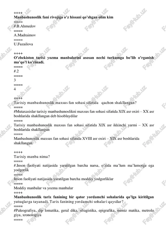 lar ++++ manbashunoslik tarix fanining bir qator yordamchi sohalarida qo’lga kiritilgan yutuqlarga tayanadi. tarix fanining yordamchi sohalari qaysilar? ==== #paleografiya, dip lomatika, geral dika, sfragistika, epigrafika, numiz matika, metrolo giya, xronologiya ==== geraldika, sfragistika, epigrafika, numizmatika, kodikologik ma’lumotlar ==== c.moddiy manbalar va yozma manbalar ++++ geografiya va kosmografiyaga oid asarlar qaysilar? #“hudud ul-olam”, “kitobi mullazoda”, “samariya”, “majmu’ al-g’aroyib”, “ajoyib at- tabaqot” ==== “samariya”, “majmu’ al-g’aroyib”, “tuhfat ul-xoniy”, “silsilat us-salotin”,“tarixi abulfayzxon” ==== “silsilat us-salotin”, “tarixi abulfayzxon”, “tarixi muqimxoniy”, “hudud ul-olam”, “kitobi mullazoda” ++++ qo’yida kursatilgan asarlardan qaysilari biografik asarlar hisoblanadi ? ==== # “tazkirat ush-shuaro”, mo’zakkiri ahbob”, “xotiroti mutribiy”, “mo’zakkiri al-as’hob” ==== mo’zakkiri ahbob”, “tuhfat ul-xoniy”, “silsilat us-salotin”, “tarixi abulfayzxon” ==== “xotiroti mutribiy”, “hudud ul-olam”, “kitobi mullazoda” , “haft iqlim” ++++ qo’yida kursatilgan asarlardan qaysilari agiografik asarlar hisoblanadi? #“tazkirayi bug’roxoniy”, “manoqibi xoja yusuf hamado niy”,“risolayi sha yx najmiddin kubro”,manoqibiamir kulol”, “ma oqibi hoja bahou din naqshand”, ”maqomati xoja ahror” ==== “manoqibi …