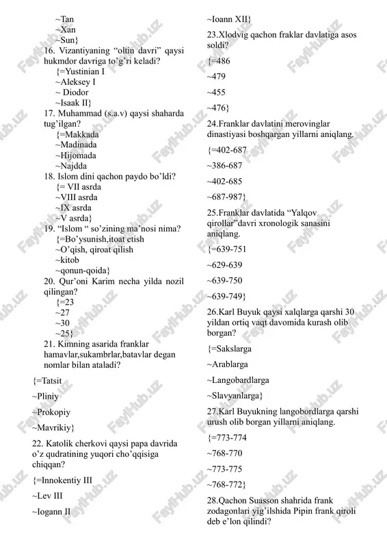 a 18. islom dini qachon paydo bo’ldi? {= vii asrda ~viii asrda ~ix asrda ~v asrda} 19. “islom “ so’zining ma’nosi nima? {=bo’ysunish,itoat etish ~o’qish, qiroat qilish ~kitob ~qonun-qoida} 20. qur’oni karim necha yilda nozil qilingan? {=23 ~27 ~30 ~25} 21. kimning asarida franklar hamavlar,sukambrlar,batavlar degan nomlar bilan ataladi? {=tatsit ~pliniy ~prokopiy ~mavrikiy} 22. katolik cherkovi qaysi papa davrida o’z qudratining yuqori cho’qqisiga chiqqan? {=innokentiy iii ~lev iii ~iogann ii ~ioann xii} 23.xlodvig qachon fraklar davlatiga asos soldi? {=486 ~479 ~455 ~476} 24.franklar davlatini merovinglar dinastiyasi boshqargan yillarni aniqlang. {=402-687 ~386-687 ~402-685 ~687-987} 25.franklar davlatida “yalqov qirollar”davri xronologik sanasini aniqlang. {=639-751 ~629-639 ~639-750 ~639-749} 26.karl buyuk qaysi xalqlarga qarshi 30 yildan ortiq vaqt davomida kurash olib borgan? {=sakslarga ~arablarga ~langobardlarga ~slavyanlarga} 27.karl buyukning langobordlarga qarshi urush olib borgan yillarni aniqlang. {=773-774 ~768-770 ~773-775 ~768-772} 28.qachon suasson shahrida frank zodagonlari yig’ilshida pipin frank qiroli deb e’lon qilindi? {=751 ~741 ~756 ~750} …