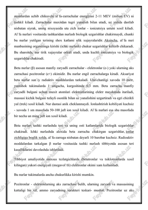 kiladi. radioaktiv atomlardan uchib chikuvchi al`fa-zarrachalar energiyasi 2-11 mev (milion ev) ni tashkil kiladi. zarrachalar muxitdan tugri yunalish bilan utadi, uz yulida dastlab nisbatan siyrak, uning nixoyasida uta zich ionlar - ionizatsiya ustuni xosil kiladi. al`fa nurlari vositasida tashkaridan nurlash biologik uzgarishlar chakirmaydi, chunki bu nurlar yutilgan terining shox katlami ulik xujayralaridir. aksincha, al`fa nuri manbasining organizmga kirishi (ichki nurlash) chukur uzgarishlar keltirib chikaradi. bu sharoitda, nur tirik xujayralar orkali utadi, unda kuchli ionizatsiya va biologik uzgarishlar chakiradi. beta nurlar (β) asosan manfiy zaryadli zarrachalar - elektronlar (e-) yoki ularning aks zarrachasi pozitronlar (e+) okimidir. bu nurlar engil zarrachalarga kiradi. aksariyat beta nurlar sun`iy radiaktiv moddalardan tarkaladi. utuvchanligi xavoda 10 metr, yumshok tukimalarda 1 smgacha, kurgoshinda 0,3 mm. beta zarracha manfiy zaryadli bulgani uchun muxit atomlari elektronlarining elektr maydonida itariladi, massasi kichik bulgani tufayli osonlik bilan uz yunalishini uzgartiradi va egri chizikli yul (trek) xosil kiladi. nur dastasi anik cheklanmaydi. …