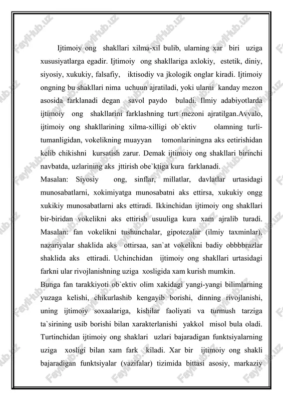 iyalar ana shu funktsiya atrofida birlashadi. masalan: fanda-bilish, axlokda-tartibga solish, dinda—dunyokarash, san`atda-tarbiyaviy funktsiyalar ana shunday sistema yaratuvchi funktsiyalar sifatida chikarish mumkin. ietimoiy ongning barcha shakllariga bilish, tarbiyalash, kadrlash kabi funktsiya xosdir. yukorida kayd etilgan ijtimoy ong shakllari urtasidagi mezonlar fakat ularni birgalikda olingandagina ularni farklashga xizmat kilishi, meetodologik axamiyatga ega bulishi mumkin. kishilik jamiyati tarakkiyotining dastlabki boskichlarida ijtimoiy ongning barcha shakllari tulik bulmagan. jamiyatda muayyan extiyojlarva ma`naaviy ishlab chikarishning yangi soxalari paydo bulishi bilan ijtimoiy ongning yangi shakllari ajralib chika boshlaydi. shuning uchun xam, yukorida kayd etilgan ijtimoiy ong shakllarini tugal deb xisoblab bulmaydi. masalan sunggi paytlarda ijtimoiy ongnni mustakil shakli sifatida ekologik ong paydo buldi. ijtimoiy ong shakllari xususida fikr yuritganda kuyidagilarga aloxida e`tibor berish maksadga muvofikdir: ijtimoiy ong shakllari kishilar ijtimoiy borligini aks ettiribgina kolmasdan, nisbiy mustakillikka xam egadir. ijtimoiy ong shakllarining uzaro mustakilligi, xar birining uziga xos xususiyatlariga ega ekanligida namoyon buladi. ijtimoiy ong shakllari bir-biri bilan …