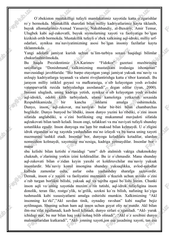 oti mazmunini tashkil etadi. insonlar bor, dunyoga keladilaru ketadilar, ulardan nomnishon kolmaydi, xayotning ma`nosiga, kadriga yetmaydilar. insonlar bor - mana shu kelishi bilan ketishi o`rtasidagi “umr” deb atalmish vaktga chakmokday chaknab, o`zlarining yorkin izini koldiradilar. bu iz o`chmasdir. mana shunday aql-zakovati bilan o`zidan keyin yaxshi ot koldiruvchilar ma`naviy yuksak insonlardir. ma`naviy komil insongina shunday yuksaqlikka, avlod-ajdodlar kalbida zamonlar osha, asrlar osha yashashday sharafga sazovordir. demak, inson o`z xayoti va faoliyatini mazmunli o`tkazish uchun avvalo o`zini o`rab turgan borlikni bilishi, yuksak aql va tajriba egasi bo`lishi lozim. chunki inson aqli va uning xayotida muxim o`rin tutishi, aql-idrok tufayligina inson donolik, teran fikr, rostgo`ylik, to`grilik, uzokni ko`ra bilish, nafsning ko`yiga tushmaslik kabi xususiyatlarni amalga oshirishi mumkin. xalkimizning “akl insonning ko`rki”,”akl suvdan tinik, oynaday ravshan” kabi naqllar bejiz aytilmagan. shuning uchun ham aql inson uchun goyat oliy ne`matdir. akl bilan ilm-ma`rifat egallanadi, kasb hosil kilinadi, dunyo sirlari o`rganiladi. “akl- yurak ichidagi nur, bu …