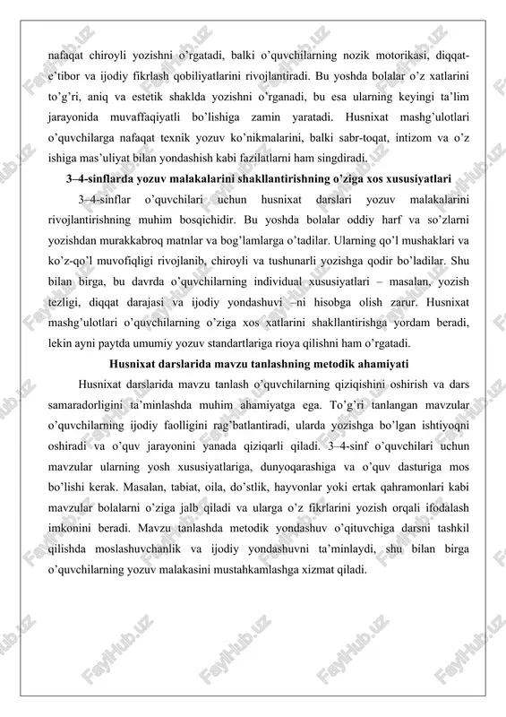 tiradi, ularda yozishga bo’lgan ishtiyoqni oshiradi va o’quv jarayonini yanada qiziqarli qiladi. 3–4-sinf o’quvchilari uchun mavzular ularning yosh xususiyatlariga, dunyoqarashiga va o’quv dasturiga mos bo’lishi kerak. masalan, tabiat, oila, do’stlik, hayvonlar yoki ertak qahramonlari kabi mavzular bolalarni o’ziga jalb qiladi va ularga o’z fikrlarini yozish orqali ifodalash imkonini beradi. mavzu tanlashda metodik yondashuv o’qituvchiga darsni tashkil qilishda moslashuvchanlik va ijodiy yondashuvni ta’minlaydi, shu bilan birga o’quvchilarning yozuv malakasini mustahkamlashga xizmat qiladi. husnixat darslarining pedagogik asoslari husnixat darslari pedagogika fanining yaxlit jarayoni bo’lib, o’quvchilarning til va nutq rivojiga, shuningdek, shaxsiy tarbiyasiga qaratilgan. pedagogik asoslar yozuv malakasining kognitiv ta’siridan tortib, gigiyenik va psixologik jihatlargacha qamrab oladi. bu bo’limda ushbu asoslarni chuqur tahlil qilamiz. yozuv malakasining o’quvchi tafakkuri va nutqiga ta’siri yozuv malakasi o’quvchilarning tafakkuri va nutqini rivojlantirishning qudratli vositasi hisoblanadi. pedagogik nazariyaga ko’ra, yozuv jarayoni kognitiv jarayonlarni faollashtiradi, chunki u fikrni grafik shaklda ifodalashni talab etadi. masalan, l.s. vigotskiyning proksimal rivojlanish zonasi …