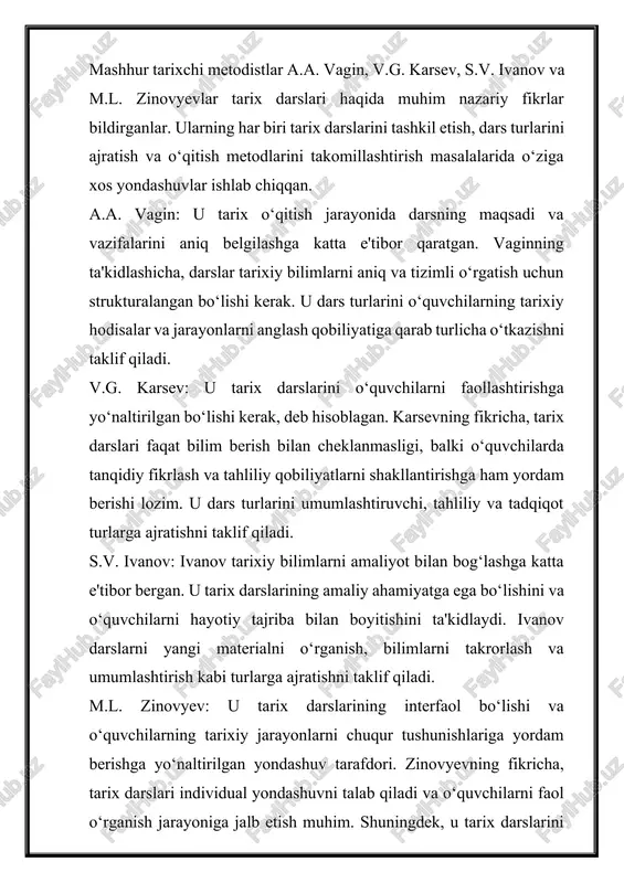 idual yondashuvni talab qiladi va o‘quvchilarni faol o‘rganish jarayoniga jalb etish muhim. shuningdek, u tarix darslarini nazariy bilim beruvchi va amaliyot bilan bog‘lovchi dars turlariga ajratishni taklif qiladi. umuman olganda, bu metodistlar tarix darslarini samarali tashkil etish uchun maqsadga yo‘naltirilgan, tahliliy va amaliy yondashuvlarni taklif qilganlar. ularning fikrlariga ko‘ra, tarix darslari faqat ma'lumot berishdan tashqari, o‘quvchilarda mustaqil fikrlash va tarixiy hodisalarga ongli munosabatni shakllantirishi kerak. a.a.vagin tarix darslarini samarali tashkil etishda mavzuni jonli va qiziqarli namoyish etishni muhim deb hisoblagan. u darslarni loyihalashda quyidagi tamoyillarga amal qilishni taklif etadi: mavzuni o'quvchilarning hayot tajribasi bilan bog'lash, vizual materiallardan keng foydalanish, mavzuni munozara va bahslarga asoslash, hamda o'quvchilarni faol jalb etish. vagin pedagogik jarayonda multimedia, interfaol usullar va loyiha yondashuvini qo'llash muhimligini ta'kidlaydi. mavzuga kirish uchun o'quvchilarning oldingi bilimlarini faollashtirish, ularning qiziqishlarini uyg'otish va mavzuga bog'liq muammolarni belgilash muhim. asosiy qismda mavzuni tushuntirish, o'rganish, mustahkamlash va muhokama qilish jarayonlari kechadi. mavzuni tahlil …