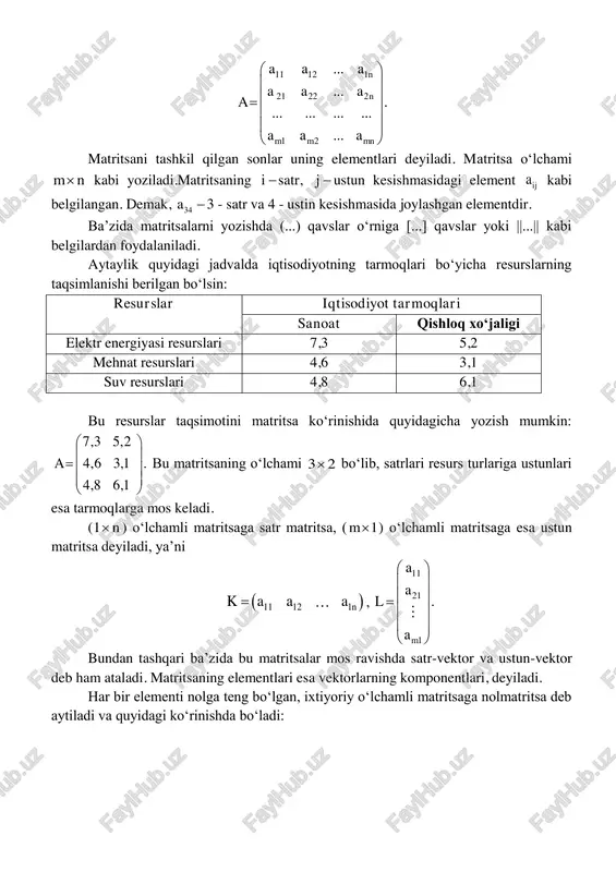            matritsani tashkil qilgan sonlar uning elementlari deyiladi. matritsa oʻlchami m n kabi yoziladi.matritsaning i satr, j  ustun kesishmasidagi element ija kabi belgilangan. demak, 34a 3 - satr va 4 - ustin kesishmasida joylashgan elementdir. ba’zida matritsalarni yozishda (...) qavslar oʻrniga [...] qavslar yoki ||...|| kabi belgilardan foydalaniladi. aytaylik quyidagi jadvalda iqtisodiyotning tarmoqlari boʻyicha resurslarning taqsimlanishi berilgan boʻlsin: resurslar iqtisodiyot tarmoqlari sanoat qishloq xoʻjaligi elektr energiyasi resurslari 7,3 5,2 mehnat resurslari 4,6 3,1 suv resurslari 4,8 6,1 bu resurslar taqsimotini matritsa koʻrinishida quyidagicha yozish mumkin: 7,3 5,2 4,6 3,1 . 4,8 6,1 a            bu matritsaning oʻlchami 3 2 boʻlib, satrlari resurs turlariga ustunlari esa tarmoqlarga mos keladi. (1 n ) oʻlchamli matritsaga satr matritsa, ( 1m ) oʻlchamli matritsaga esa ustun matritsa deyiladi, ya’ni  11 12 1nk …