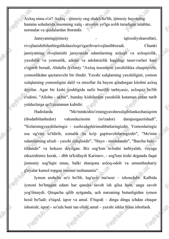 yog'ilmaydi. qisqacha qilib aytganda, uch narsaning butunligidan iymon hosil bo'ladi: e'tiqod, iqror va amal. e'tiqodi – dinga dinga ichdan chuqur ishonish; iqror – so'zda buni tan olish; amal – yaxshi ishlar bilan isbotlash. a.navoiy "maxbub-ul-qulub" asaridaushbusatrlarnio'qiymiz: "vafosizdaxayoyo'q, xayosizdavafoyo'q. har kimda bu ikki yo'q - iymon yo'q va har kimda iymon yo'q - andan odamiylik qilmak imkoni yo'q". ya'ni iymonsiz - odam emas". e'tiqod – bu o'z fikr va qarashlariga mahkam, sobit qadamlik bilan ishonish va o'zgalarni ham o'zidek hisoblab, ularning lafziga samimiyat bilan ishonishdir. sharm - bu nojo'ya hatti-harakatlardan o'zini tiya olish, uyalish hissi. hadislarning birida aytilishicha, odam, eng avvalo o'zidan uyalishi kerak. nojo'ya qilig'i uchun o'zidan uyalgan odam o'zgaga ham noxo'ya hatti-harakatini pavo ko'rmaydi.hayo – by o'zbekcha uyatdir. "bir ketgan yyat qaytib kelmaydi", "dilda dog' ko'tarib yurgandan ko'ra betning qizargani afzal" deydi xalqimiz. "hayo erkak kishiga nisbatan tabiatan ayol kishida ko'proq bo'ladi". andisha – buoqibatinio'ylabyokiyuz - xotirqilibyuriladiganmulohaza, ehtiyotkorlikhissidir. nomus …