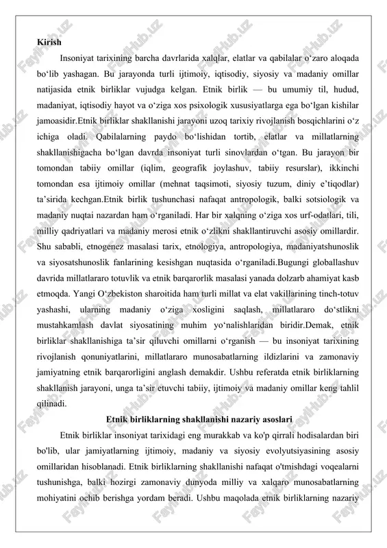 ini anglash demakdir. ushbu referatda etnik birliklarning shakllanish jarayoni, unga ta’sir etuvchi tabiiy, ijtimoiy va madaniy omillar keng tahlil qilinadi. etnik birliklarning shakllanishi nazariy asoslari etnik birliklar insoniyat tarixidagi eng murakkab va ko'p qirrali hodisalardan biri bo'lib, ular jamiyatlarning ijtimoiy, madaniy va siyosiy evolyutsiyasining asosiy omillaridan hisoblanadi. etnik birliklarning shakllanishi nafaqat o'tmishdagi voqealarni tushunishga, balki hozirgi zamonaviy dunyoda milliy va xalqaro munosabatlarning mohiyatini ochib berishga yordam beradi. ushbu maqolada etnik birliklarning nazariy asoslari, ularning tarixiy va ilmiy talqinlari, etnogenez va millat shakllanishi o'rtasidagi bog'liqlik, shuningdek, antropologik, lingvistik va madaniy jihatlar batafsil ko'rib chiqiladi. bu jarayonlar insoniyatning kollektiv identifikatsiyasini shakllantirishda qanchalik muhim rol o'ynaganini ko'rsatadi, chunki etnik birliklar nafaqat biologik, balki ijtimoiy konstruksiya sifatida ham qaraladi. etnik birlik tushunchasining tarixiy va ilmiy talqinlari etnik birlik tushunchasi insoniyat fikr yuritishida ming yillik tarixga ega bo'lib, u dastlab qadimgi miflar va afsonalarda, keyinchalik esa ilmiy nazariyalarda rivojlangan. tarixiy jihatdan, etnik birlik ko'pincha qon, …