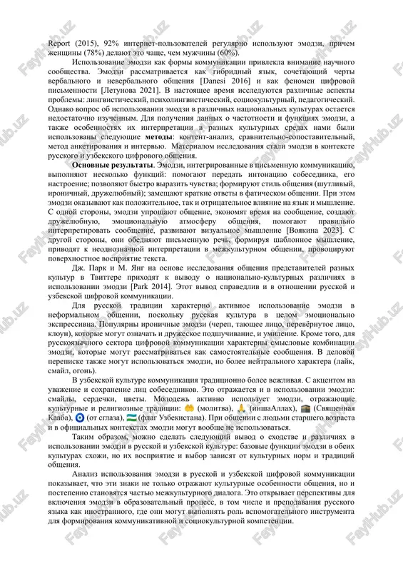 ut emotsii, predmeti, deystviya i daje kontseptsii, a takje sozdayut stilisticheskiy kontekst soobsheniy. aktualnost issledovaniya obuslovlena tem, chto emodzi ne prosto dopolnyayut tekstovuyu kommunikatsiyu, no i vliyayut na vospriyatie informatsii, emotsionalnoe virajenie i daje na razvitie yazika. eto vliyanie neodnoznachno i neodnorodno v razlichnix kulturax. tsel nashego issledovaniya – analiz emodzi kak sotsiokulturnogo fenomena – svyazana s resheniem ryada zadach: opredelenie vliyaniya emodzi na kommunikatsiyu; sravnenie primeneniya emodzi v russkoy i uzbekskoy tsifrovoy srede; viyavlenie polojitelnix i otritsatelnix aspektov ispolzovaniya emodzi; otsenka vozmojnosti primeneniya emodzi v obrazovatelnoy praktike, v chastnosti, v obuchenii rki. emodzi imeyut glubokie istoricheskie korni. eshe v drevnosti lyudi ispolzovali piktogrammi i ieroglifi dlya peredachi informatsii, chto mojno schitat predshestvennikom sovremennix emodzi. v 1999 godu yaponskiy dizayner s. kurita razrabotal perviy nabor piktogramm, kotorie stali proobrazom sovremennix emodzi. s tex por populyarnost emodzi stremitelno vozrosla. po dannim kompanii emoji report (2015), 92% internet-polzovateley regulyarno ispolzuyut emodzi, prichem …
