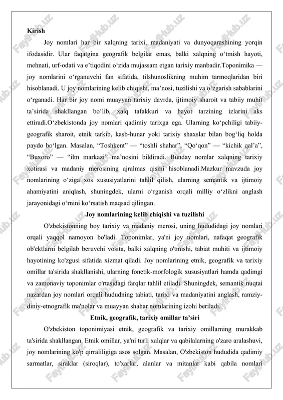 ningdek, semantik nuqtai nazardan joy nomlari orqali hududning tabiati, tarixi va madaniyatini anglash, ramziy-diniy-etnografik ma'nolar va muayyan shahar nomlarining izohi beriladi. etnik, geografik, tarixiy omillar ta’siri o'zbekiston toponimiyasi etnik, geografik va tarixiy omillarning murakkab ta'sirida shakllangan. etnik omillar, ya'ni turli xalqlar va qabilalarning o'zaro aralashuvi, joy nomlarining ko'p qirraliligiga asos solgan. masalan, o'zbekiston hududida qadimiy sarmatlar, siraklar (siroqlar), to'xarlar, alanlar va mitanlar kabi qabila nomlari toponimlarda saqlanib qolgan. bu nomlar o'lkada turli davrlarda yashagan qadimiy xalqlar va qabilalarning izlarini aks ettiradi. etnik aralashuv jarayonida, masalan, turkiy, forsiy va eroniy tillar ta'sirida shakllangan nomlar ko'p. o'zbekiston toponimiyasi o'zbekiston hududidagi tabiiy va madaniy ob'ektlar nomlarini o'z ichiga olgan geografik nomlar yig'indisi sifatida ta'riflanadi, bu esa etnik tarkibning xilma-xilligini ko'rsatadi.geografik omillar joy nomlarining shakllanishida asosiy rol o'ynaydi. o'zbekistonning relef shakllari, oqimlar, o'simlik va iqlim sharoitlari toponimlarda o'z aksini topgan. masalan, tog'li hududlarda "tog'", "qirg'", "taq" kabi terminlar, cho'llarda "qum", "qoraqum" kabi so'zlar ishlatilgan. …
