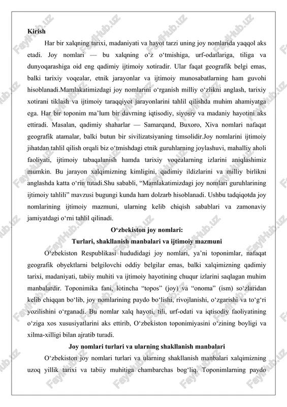 (ism) so‘zlaridan kelib chiqqan bo‘lib, joy nomlarining paydo bo‘lishi, rivojlanishi, o‘zgarishi va to‘g‘ri yozilishini o‘rganadi. bu nomlar xalq hayoti, tili, urf-odati va iqtisodiy faoliyatining o‘ziga xos xususiyatlarini aks ettirib, o‘zbekiston toponimiyasini o‘zining boyligi va xilma-xilligi bilan ajratib turadi. joy nomlari turlari va ularning shakllanish manbalari o‘zbekiston joy nomlari turlari va ularning shakllanish manbalari xalqimizning uzoq yillik tarixi va tabiiy muhitiga chambarchas bog‘liq. toponimlarning paydo bo‘lishi ko‘pincha hududning geografik, ijtimoiy va iqtisodiy xususiyatlariga asoslanadi. ular “o‘lik” so‘zlar emas, balki xalq hayoti, tarixi, tili va madaniyatining sirlari bilan to‘la bo‘lgan tirik ifodalar hisoblanadi. o‘zbekiston toponimiyasi tabiiy va madaniy obyektlarni o‘z ichiga olgan keng yig‘indi bo‘lib, uning turlari quyidagi asosiy guruhlarga bo‘linadi. bu turlar orasida tabiiy-geografik omillar, tarixiy shaxslar va urug‘-qabilalar, shuningdek, iqtisodiy faoliyat bilan bog‘liq nomlar alohida o‘rin tutadi. har bir tur o‘ziga xos shakllanish manbalariga ega bo‘lib, ularni tahlil qilish orqali o‘zbekistonning o‘tmishi va hozirgi holati haqida chuqur ma’lumot olish mumkin. …