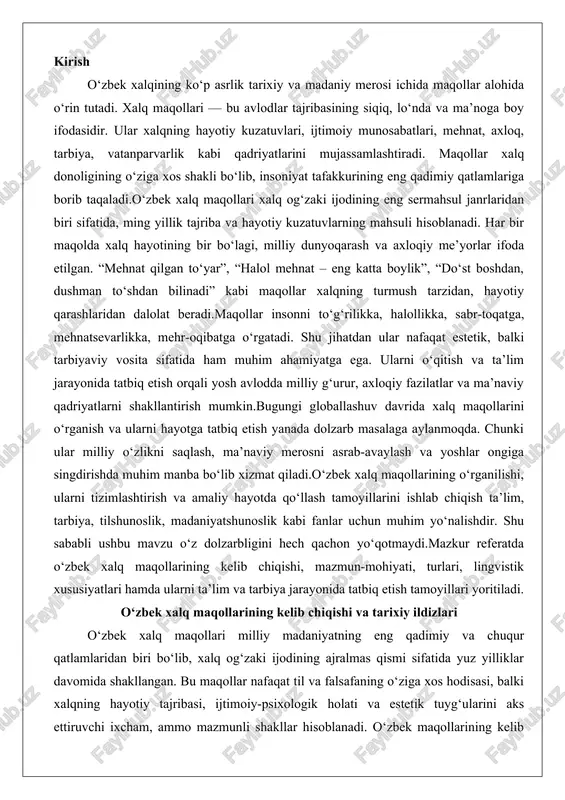 yo‘nalishdir. shu sababli ushbu mavzu o‘z dolzarbligini hech qachon yo‘qotmaydi.mazkur referatda o‘zbek xalq maqollarining kelib chiqishi, mazmun-mohiyati, turlari, lingvistik xususiyatlari hamda ularni ta’lim va tarbiya jarayonida tatbiq etish tamoyillari yoritiladi. o‘zbek xalq maqollarining kelib chiqishi va tarixiy ildizlari o‘zbek xalq maqollari milliy madaniyatning eng qadimiy va chuqur qatlamlaridan biri bo‘lib, xalq og‘zaki ijodining ajralmas qismi sifatida yuz yilliklar davomida shakllangan. bu maqollar nafaqat til va falsafaning o‘ziga xos hodisasi, balki xalqning hayotiy tajribasi, ijtimoiy-psixologik holati va estetik tuyg‘ularini aks ettiruvchi ixcham, ammo mazmunli shakllar hisoblanadi. o‘zbek maqollarining kelib chiqishi qadimgi turkiy xalqlarning og‘zaki ijodi bilan chambarchas bog‘liq bo‘lib, ularning ildizi ilk ibtidoiy davrlarga borib taqaladi. xalq maqollari folklor janri sifatida qisqa va lo‘nda, obrazli, grammatik va mantiqiy jihatdan tugallangan, hikmatli iboralar bo‘lib, unda avlod-ajdodlarning jamiyatga munosabati, tarixi, ruhiy holati, etik va estetik tuyg‘ulari, ijobiy fazilatlari mujassamlangan. masalan, o‘zbek maqollarining shakllanishi xalqning asrlar davomidagi mehnat, kurash va hayotiy sinovlari orqali sodir …