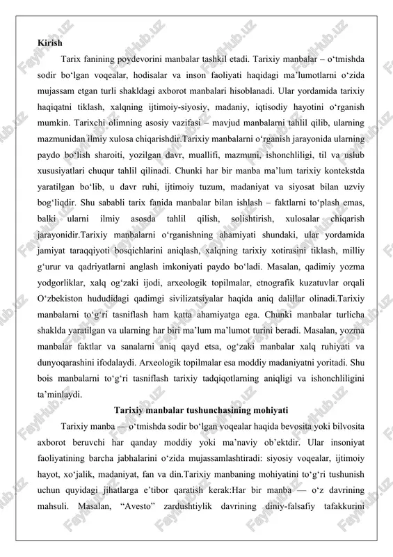 hliligini ta’minlaydi. tarixiy manbalar tushunchasining mohiyati tarixiy manba — o‘tmishda sodir bo‘lgan voqealar haqida bevosita yoki bilvosita axborot beruvchi har qanday moddiy yoki ma’naviy ob’ektdir. ular insoniyat faoliyatining barcha jabhalarini o‘zida mujassamlashtiradi: siyosiy voqealar, ijtimoiy hayot, xo‘jalik, madaniyat, fan va din.tarixiy manbaning mohiyatini to‘g‘ri tushunish uchun quyidagi jihatlarga e’tibor qaratish kerak:har bir manba — o‘z davrining mahsuli. masalan, “avesto” zardushtiylik davrining diniy-falsafiy tafakkurini ifodalaydi.manba tarixiy haqiqatni to‘liq emas, muayyan nuqtai nazardan aks ettiradi. shu sababli ularni tahlil qilishda tanqidiy yondashuv zarur.tarixiy manbalar nafaqat faktlarni beradi, balki o‘tmishdagi insonlarning dunyoqarashi, qadriyatlari va ideallarini ham yoritadi.masalan, “boburnoma” nafaqat siyosiy voqealarni, balki xv–xvi asr markaziy osiyo xalqlarining madaniyatini, tilini, urf-odatlarini tasvirlaydi. shu jihatdan u tarixiy, adabiy va etnografik manba sifatida qimmatlidir. tarix fanida manbalarni o‘rganishning ahamiyati tarixiy manbalar – tarix fanining “xomashyosi”dir. ularni chuqur o‘rganish orqali tarixchi o‘tmish haqida ilmiy asoslangan tasavvur hosil qiladi.tarix fanida manbalarni o‘rganish quyidagi jihatlar uchun muhimdir: tarixiy haqiqatni …