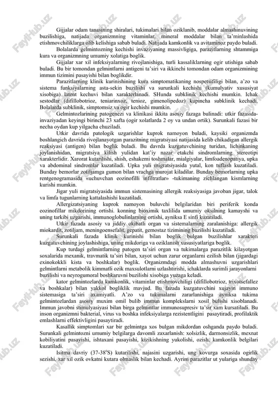 i chikaradi (askaridoz, trixotsefalez, tenioz, teniarinxoz). gelmintozoonozlar balogatga etgan gijjalar turli xayvonlar organizmida (exinokokkoz, alveokokkoz) yoki odam va xayvon organizmida parazit bulib yashaydi (fassiolez, opistorxoz). gijjalarning odam organizmiga ta’sir kilish mexanizmiga kura allergik, mexanik va gijjalarning oziklanish usuliga karab turlarga bulinadi gijjalarning parchalanish okibatida xosil buladigan turli moddalar odam organizmi uta sezuvchan bulib kolishiga va xar turli allergik kasalliklar paydo bulishiga sabab buladi (xarorat kutariladi, eshakemi toshadi, teri kichiydi, astmoid bronxit bezovta kiladi). bunday xolat xujayin tukimasida lichinkalarning migratsiya kilish davrida yakkol namoyon buladi. bunday xolatlar askaridozda, ankilostomidozda, exinokokk pufagi yorilganda paydo buladi. gelmintozlarning organizmga nisbatan bulgan ta’siri ularning ichki a’zolarga surgichlari (sistidlar, trematodlar), ilmoklari (pakana gijjalar), tishchalari (ankilostomidlar) yopishib olishi bilan shartlanadi. bu esa uz navbatida tukimani butunligi buzilishiga, yalliglanishiga va kon ketishiga olib keladi. odam organizmida shillik pardalarga yopishib oladilar va ichki organlarda kup nerv oxirlarini (interoretseptorlarni) shikastlaydilar. gijjalar odam tanasining shiralari, tukimalari bilan oziklanib, moddalar almashinuvining buzilishiga, …