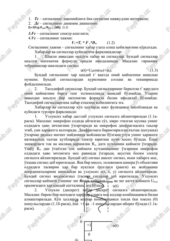 deb, uni qabul qiluvchi axborot oluvchi deb ataladi. radiotexnika va elektr aloqa tizimlarida axborot manbaidan iste'moliga to'g'ridan-to'g'ri (bevosita), oldindan yozilgan holda yoki bog'lovchi liniyalar orqali uzatilishi mumkin. barcha turdagi xabarlar iste'molchilarga ma'lum bir parametri uzatilayotgan xabarga mos ravishda o'zgaruvchi fizik kattalik orqali etkazib beriladi. fizik kattalik sifatida yopiq elektr zanjirlaridan o'tayotgan tokning yoki uning bir qismi bo'lgan yuklamadan tok o'tishi natijasida kuchlanishni mos ravishda o'zgarishi misol bo'ladi. vaqt bo'yicha diskret signallar qiymati o'zining eng kichik umin va eng katta umax qiymatlari orasidagi har qanday kattalikka ega bo'lishi mumkin elektr signali deb, elektr jarayonning bir yoki bir nechta parametrini xabarga mos ravishda o'zgarishiga aytiladi. signallar uchun quyidagi umumiy parametrlar mavjud: 1. ts – signalning davomiyligi yoki signalni mavjudlik intervali; 2. ds – signalning dinamik diapazoni: dc=10 lg pmax/pmin , [db]; (1.1) 3.fs – signalning spektr kengligi; 4.vc – signalning xajmi: vc =tc * f c*dc. (1.2) signalning xajmi – signalning xabar …