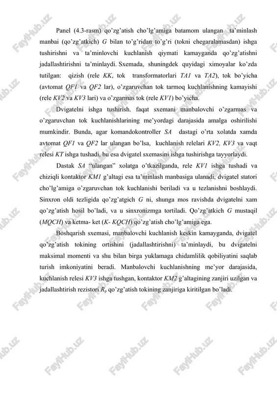 irga yuklamaga chidamlilik qobiliyatini saqlab turish imkoniyatini beradi. manbalovchi kuchlanishning me’yor darajasida, kuchlanish relesi kv3 ishga tushgan, kontaktor km2 g’altagining zanjiri uzilgan va jadallashtirish rezistori rp qo’zg’atish tokining zanjiriga kiritilgan bo’ladi. 4.3 – rasm. sinxron elektr yuritmani andozaviy paneldan foydalangan xolda boshqarish sxemasi kuchlanish keskin kamayganda rele kv uziladi, jadallashtirish kontaktori km2 g’altagining zanjiri tutashtiriladi. u ishga tushadi va o’zining kontakti bilan rezistorni rp shuntlaydi, shu bilan dvigatel qo’zg’atish tokini oshishiga olib keladi. kontaktor km2 ulanganligi to’g’risida ko’rsatuvchi rele kn signal beradi. nazorat savollari 1. sinxron motorni ishga tushirib yuborishni avtomatik boshqarish sxemasini tushuntiring. 1. sxema elementlarini izoxlang. 1. sxemani yig’ing va sozlang. image1.jpeg image2.png image3.jpeg ve = , ome maen oren bua kt ayer repo kk l 2 —<, kvl, kv: km” qi km2, woy eh kvs, ua kmz an sia th