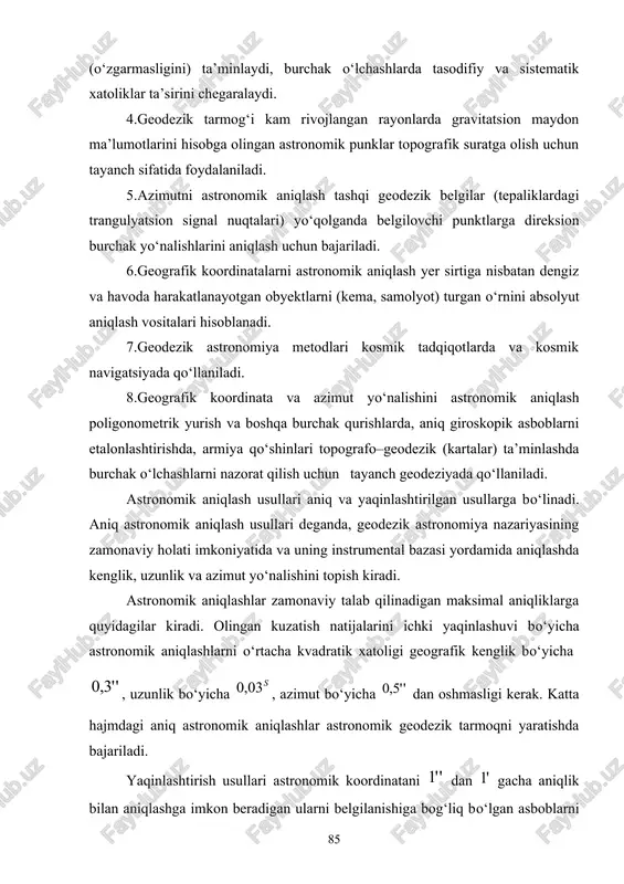 yonlarda gravitatsion maydon ma’lumotlarini hisobga olingan astronomik punklar topografik suratga olish uchun tayanch sifatida foydalaniladi. 5.azimutni astronomik aniqlash tashqi geodezik belgilar (tepaliklardagi trangulyatsion signal nuqtalari) yo‘qolganda belgilovchi punktlarga direksion burchak yo‘nalishlarini aniqlash uchun bajariladi. 6.geografik koordinatalarni astronomik aniqlash yer sirtiga nisbatan dengiz va havoda harakatlanayotgan obyektlarni (kema, samolyot) turgan o‘rnini absolyut aniqlash vositalari hisoblanadi. 7.geodezik astronomiya metodlari kosmik tadqiqotlarda va kosmik navigatsiyada qo‘llaniladi. 8.geografik koordinata va azimut yo‘nalishini astronomik aniqlash poligonometrik yurish va boshqa burchak qurishlarda, aniq giroskopik asboblarni etalonlashtirishda, armiya qo‘shinlari topografo–geodezik (kartalar) ta’minlashda burchak o‘lchashlarni nazorat qilish uchun tayanch geodeziyada qo‘llaniladi. astronomik aniqlash usullari aniq va yaqinlashtirilgan usullarga bo‘linadi. aniq astronomik aniqlash usullari deganda, geodezik astronomiya nazariyasining zamonaviy holati imkoniyatida va uning instrumental bazasi yordamida aniqlashda kenglik, uzunlik va azimut yo‘nalishini topish kiradi. astronomik aniqlashlar zamonaviy talab qilinadigan maksimal aniqliklarga quyidagilar kiradi. olingan kuzatish natijalarini ichki yaqinlashuvi bo‘yicha astronomik aniqlashlarni o‘rtacha kvadratik xatoligi geografik kenglik bo‘yicha , uzunlik …