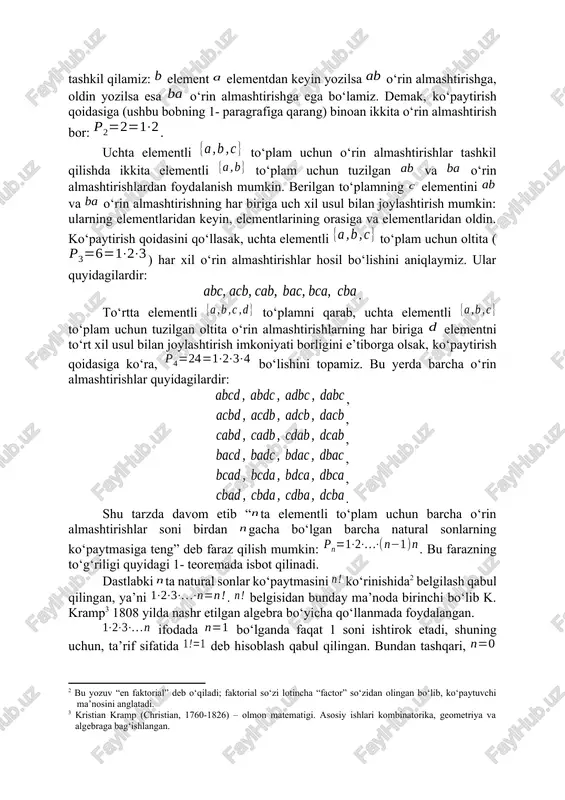 ntli to‘plam uchun faqat bitta ko‘rinishdagi o‘rin almashtirish borligi ravshandir: . ikkita elementli to‘plam elementlaridan o‘rin almashtirishlarni bitta elementli to‘plam uchun o‘rin almashtirishidan foydalanib quyidagicha tashkil qilamiz: element elementdan keyin yozilsa o‘rin almashtirishga, oldin yozilsa esa o‘rin almashtirishga ega bo‘lamiz. demak, ko‘paytirish qoidasiga (ushbu bobning 1- paragrafiga qarang) binoan ikkita o‘rin almashtirish bor: . uchta elementli to‘plam uchun o‘rin almashtirishlar tashkil qilishda ikkita elementli to‘plam uchun tuzilgan va o‘rin almashtirishlardan foydalanish mumkin. berilgan to‘plamning elementini va o‘rin almashtirishning har biriga uch xil usul bilan joylashtirish mumkin: ularning elementlaridan keyin, elementlarining orasiga va elementlaridan oldin. ko‘paytirish qoidasini qo‘llasak, uchta elementli to‘plam uchun oltita () har xil o‘rin almashtirishlar hosil bo‘lishini aniqlaymiz. ular quyidagilardir: . to‘rtta elementli to‘plamni qarab, uchta elementli to‘plam uchun tuzilgan oltita o‘rin almashtirishlarning har biriga elementni to‘rt xil usul bilan joylashtirish imkoniyati borligini e’tiborga olsak, ko‘paytirish qoidasiga ko‘ra, bo‘lishini topamiz. bu yerda barcha o‘rin almashtirishlar quyidagilardir: , , …