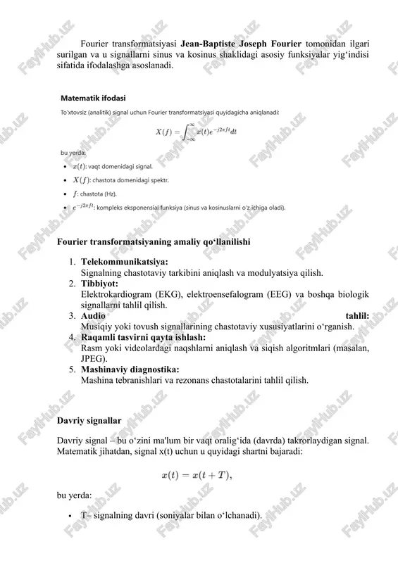 ing chastotaviy xususiyatlarini o‘rganish. 4. raqamli tasvirni qayta ishlash: rasm yoki videolardagi naqshlarni aniqlash va siqish algoritmlari (masalan, jpeg). 5. mashinaviy diagnostika: mashina tebranishlari va rezonans chastotalarini tahlil qilish. davriy signallar davriy signal – bu o‘zini ma'lum bir vaqt oralig‘ida (davrda) takrorlaydigan signal. matematik jihatdan, signal x(t) uchun u quyidagi shartni bajaradi: bu yerda: · t– signalning davri (soniyalar bilan o‘lchanadi). · ​ – signalning chastotasi (gertsda o‘lchanadi). davriy signallarning xususiyatlari: · vaqt o‘qi bo‘ylab muayyan davr (t) davomida o‘zgaradi va takrorlanadi. · ular oddiy yoki murakkab shaklda bo‘lishi mumkin. · fourier qatorlari yordamida davriy signallarni sinusoidlar yig‘indisi sifatida ifodalash mumkin. davriy bo‘lmagan signallar davriy bo‘lmagan signallar oddiy davriy signallardan farqli ravishda spektrda uzluksiz spektral tarkibga ega bo‘lishadi. ular sinxronlashmagan yoki takrorlanmaydigan signallar bo‘lib, bu signallarning spektrlari uzluksiz bo‘lib, ko‘plab chastotalarni o‘z ichiga oladi. masalan, uzluksiz impulslar yoki o‘zgaruvchan davriy komponentlarga ega signallar davriy bo‘lmagan signallarga misol bo‘ladi. davriy bo‘lmagan …