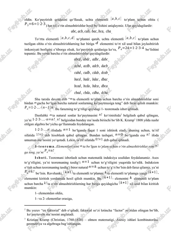 ntli to‘plam uchun faqat bitta ko‘rinishdagi o‘rin almashtirish borligi ravshandir: . ikkita elementli to‘plam elementlaridan o‘rin almashtirishlarni bitta elementli to‘plam uchun o‘rin almashtirishidan foydalanib quyidagicha tashkil qilamiz: element elementdan keyin yozilsa o‘rin almashtirishga, oldin yozilsa esa o‘rin almashtirishga ega bo‘lamiz. demak, ko‘paytirish qoidasiga (ushbu bobning 1- paragrafiga qarang) binoan ikkita o‘rin almashtirish bor: . uchta elementli to‘plam uchun o‘rin almashtirishlar tashkil qilishda ikkita elementli to‘plam uchun tuzilgan va o‘rin almashtirishlardan foydalanish mumkin. berilgan to‘plamning elementini va o‘rin almashtirishning har biriga uch xil usul bilan joylashtirish mumkin: ularning elementlaridan keyin, elementlarining orasiga va elementlaridan oldin. ko‘paytirish qoidasini qo‘llasak, uchta elementli to‘plam uchun oltita () har xil o‘rin almashtirishlar hosil bo‘lishini aniqlaymiz. ular quyidagilardir: . to‘rtta elementli to‘plamni qarab, uchta elementli to‘plam uchun tuzilgan oltita o‘rin almashtirishlarning har biriga elementni to‘rt xil usul bilan joylashtirish imkoniyati borligini e’tiborga olsak, ko‘paytirish qoidasiga ko‘ra, bo‘lishini topamiz. bu yerda barcha o‘rin almashtirishlar quyidagilardir: , , …