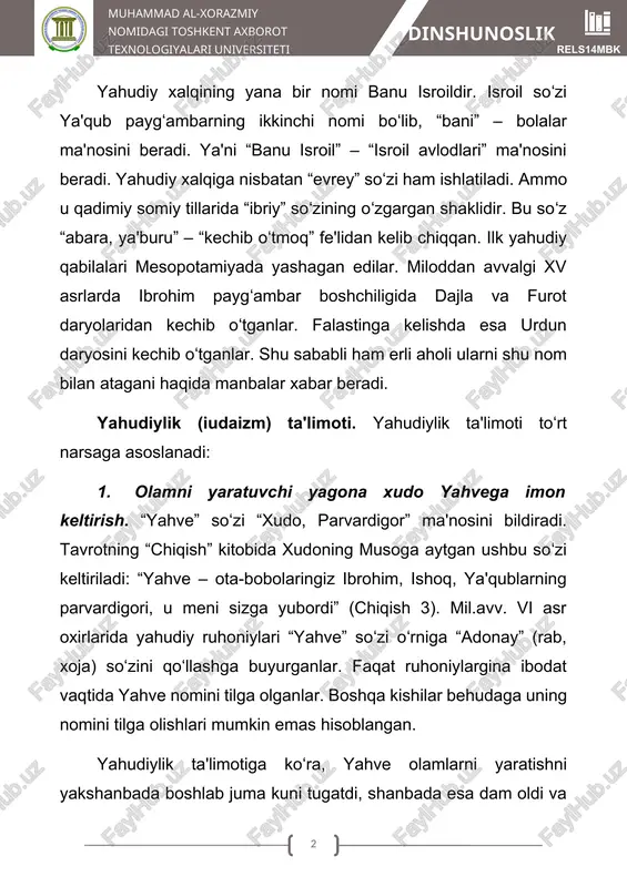 limoti. yahudiylik ta'limoti toʻrt narsaga asoslanadi: 1. olamni yaratuvchi yagona xudo yahvega imon keltirish. “yahve” soʻzi “xudo, parvardigor” ma'nosini bildiradi. tavrotning “chiqish” kitobida xudoning musoga aytgan ushbu soʻzi keltiriladi: “yahve – ota-bobolaringiz ibrohim, ishoq, ya'qublarning parvardigori, u meni sizga yubordi” (chiqish 3). mil.avv. vi asr oxirlarida yahudiy ruhoniylari “yahve” soʻzi oʻrniga “adonay” (rab, xoja) soʻzini qoʻllashga buyurganlar. faqat ruhoniylargina ibodat vaqtida yahve nomini tilga olganlar. boshqa kishilar behudaga uning nomini tilga olishlari mumkin emas hisoblangan. yahudiylik ta'limotiga koʻra, yahve olamlarni yaratishni yakshanbada boshlab juma kuni tugatdi, shanbada esa dam oldi va yahudiylarga ham shunday qilishni buyurdi. shanba kuni yahudiylik dinida ulugʻ kun hisoblanib, oʻta dindor yahudiylar bu kuni hech qanday mehnatga qoʻl urmaydilar. 2. yahudiylar yer yuzidagi xalqlarning “eng mumtozi” va u dunyoda berilajak in'omlarning eng haqlisi ekanligi haqidagi ta'limot. ular oʻzlarini xudo tomonidan saylangan, muqaddas xalq ekanini, yahudiyning ruhi xudoning bir qismi hisoblanishini da'vo qiladilar. 3. messiya-xaloskorning kelib chiqishi …