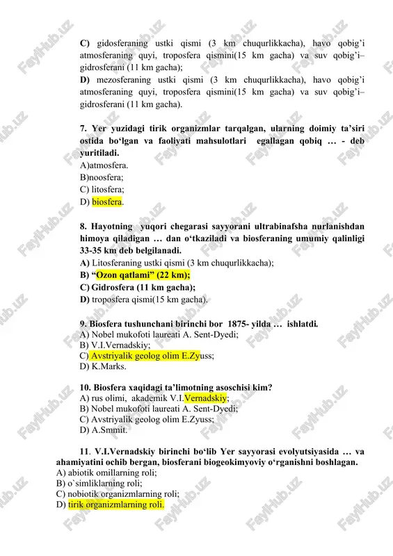 ’i atmosferaning quyi, troposfera qismini(15 km gacha) va suv qobig’i–gidrosferani (11 km gacha). 7. yer yuzidagi tirik organizmlar tarqalgan, ularning doimiy ta’siri ostida bo‘lgan va faoliyati mahsulotlari egallagan qobiq … - deb yuritiladi. a)atmosfera. b)noosfera; c) litosfera; d) biosfera. 8. hayotning yuqori chegarasi sayyorani ultrabinafsha nurlanishdan himoya qiladigan … dan o‘tkaziladi va biosferaning umumiy qalinligi 33-35 km deb belgilanadi. a) litosferaning ustki qismi (3 km chuqurlikkacha); b) “ozon qatlami” (22 km); c) gidrosfera (11 km gacha); d) troposfera qismi(15 km gacha). 9. biosfera tushunchani birinchi bor 1875- yilda … ishlatdi. a) nobel mukofoti laureati a. sent-dyedi; b) v.i.vernadskiy; c) avstriyalik geolog olim e.zyuss; d) k.marks. 10. biosfera xaqidagi ta’limotning asoschisi kim? a) rus olimi, akademik v.i.vernadskiy; b) nobel mukofoti laureati a. sent-dyedi; c) avstriyalik geolog olim e.zyuss; d) a.smmit. 11. v.i.vernadskiy birinchi bo‘lib yer sayyorasi evolyutsiyasida … va ahamiyatini ochib bergan, biosferani biogeokimyoviy o‘rganishni boshlagan. a) abiotik omillarning roli; b) …