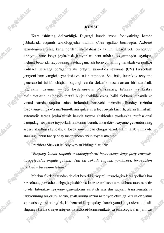 ’kidlaganlaridek: “bugungi kunda raqamli texnologiyalarni hayotimizga keng joriy etmasak, taraqqiyotdan orqada qolamiz. har bir sohada raqamli yondashuv, innovatsion fikrlash – bu zamon talabi.” mazkur fikrlar shundan dalolat beradiki, raqamli texnologiyalarni qo‘llash har bir sohada, jumladan, ishga joylashish va kadrlar tanlash tizimida ham muhim o‘rin tutadi. interaktiv rezyume generatorini yaratish ana shu raqamli transformatsiya jarayonining bir qismi bo‘lib, yoshlarning o‘zini namoyon etishiga, o‘z salohiyatini ko‘rsatishiga, shuningdek, ish beruvchilarga qulay sharoit yaratishiga xizmat qiladi. bugungi kunda dunyo miqyosida axborot-kommunikatsiya texnologiyalari jamiyat hayotining barcha sohalariga chuqur kirib bormoqda. mehnat bozorida raqobatning ortib borishi natijasida ish izlovchilar o‘z malakasini, bilim va ko‘nikmalarini zamonaviy, jozibador va interaktiv shaklda taqdim etishga intilmoqda. an’anaviy matnli rezyumelar endi yetarli samara bermayapti, chunki zamonaviy ish beruvchilar nomzodning raqamli savodxonligi, ijodkorlik darajasi va o‘zini taqdim eta bilish qobiliyatiga ham katta e’tibor qaratmoqda. o‘zbekiston respublikasi prezidenti shavkat mirziyoyev ta’kidlaganidek: “raqamli iqtisodiyot — bu kelajak emas, bu hozirgi kunning eng muhim ehtiyoji.” …