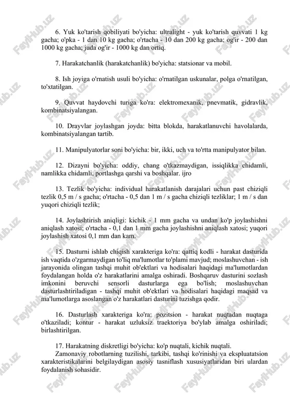 ; qutbli (tekis, silindrsimon va sharsimon); burchakli yoki burchakli (tekis, silindrsimon va sharsimon). 5. harakat darajalari soniga ko'ra: bir, ikki, uch, to'rt darajali harakatchanlik va to'rtdan yuqori harakatchanlik darajalari bilan. 6. yuk ko'tarish qobiliyati bo'yicha: ultralight - yuk ko'tarish quvvati 1 kg gacha; o'pka - 1 dan 10 kg gacha; o'rtacha - 10 dan 200 kg gacha; og'ir - 200 dan 1000 kg gacha; juda og'ir - 1000 kg dan ortiq. 7. harakatchanlik (harakatchanlik) bo'yicha: statsionar va mobil. 8. ish joyiga o'rnatish usuli bo'yicha: o'rnatilgan uskunalar, polga o'rnatilgan, to'xtatilgan. 9. quvvat haydovchi turiga ko'ra: elektromexanik, pnevmatik, gidravlik, kombinatsiyalangan. 10. drayvlar joylashgan joyda: bitta blokda, harakatlanuvchi havolalarda, kombinatsiyalangan tartib. 11. manipulyatorlar soni bo'yicha: bir, ikki, uch va to'rtta manipulyator bilan. 12. dizayni bo'yicha: oddiy, chang o'tkazmaydigan, issiqlikka chidamli, namlikka chidamli, portlashga qarshi va boshqalar. ijro 13. tezlik bo'yicha: individual harakatlanish darajalari uchun past chiziqli tezlik 0,5 m / s gacha; o'rtacha …
