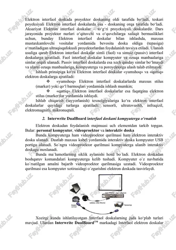 ajratiladi. faol interfaol doskalar kompyuter va ozuqa manbaalariga simlar orqali ulanadi. passiv interfaol doskalarda esa xech qanday simlar bo‘lmaydi va ularni ozuqa manbaalariga, kompyuterga va poroyektorga ulash talab etilmaydi. ishlash prinsipiga ko‘ra elektron interfaol doskalar «yumshoq» va «qattiq» elektron doskalarga ajratiladi: · «yumshoq» elektron interfaol doskalarlarda maxsus stilus (marker) yoki qo‘l barmoqlari yordamida ishlash mumkin; · «qattiq» elektron interfaol doskalarlar esa faqatgina elektron stilus (marker)lar yordamida ishlaydi. ishlab chiqarish (tayyorlanish) texnolgiyalariga ko‘ra elektron interfaol doskalarlar quyidagi turlarga ajratiladi: sensorli, ultratovushli, infraqizil, elektromagnitli, mikronuqtali. 2. interwrite dualboard interfaol doskani kompyuterga o‘rnatish elektron doskadan foydalanish majmuasi uch elementdan tarkib topgan. bular: personal kompyuter, videoproektor va interaktiv doska bunda kompyuterga ham videoproektor qurilmasi ham elektron interaktiv doska ulanadi. dastlab maxsus kabel yordamida interaktiv doska kompyuter usb portiga ulanadi. so`ngra videoproektor qurilmasi kompyuterga ulanib interaktiv doskaga moslanadi. bunda ma`lumotlarning siklik aylanishi hosil bo`ladi. elektron doskadan boshqaruv komandalari kompyuterga kelib tushadi. kompyuter o`z navbatida ko`rsatilgan …