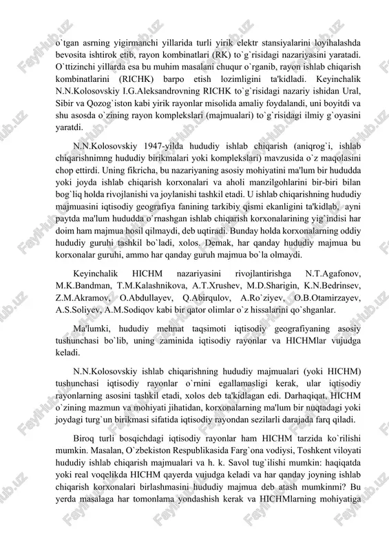 ishning hududiy birliklari to`g`risida ilk bor akademik i.g.aleksandrov mamlakatni elektrlashtirish haqida fikr bildirilgan edi. bu olim o`tgan asrning yigirmanchi yillarida turli yirik elektr stansiyalarini loyihalashda bevosita ishtirok etib, rayon kombinatlari (rk) to`g`risidagi nazariyasini yaratadi. o`ttizinchi yillarda esa bu muhim masalani chuqur o`rganib, rayon ishlab chiqarish kombinatlarini (richk) barpo etish lozimligini ta'kidladi. keyinchalik n.n.kolosovskiy i.g.aleksandrovning richk to`g`risidagi nazariy ishidan ural, sibir va qozog`iston kabi yirik rayonlar misolida amaliy foydalandi, uni boyitdi va shu asosda o`zining rayon komplekslari (majmualari) to`g`risidagi ilmiy g`oyasini yaratdi. n.n.kolosovskiy 1947-yilda hududiy ishlab chiqarish (aniqrog`i, ishlab chiqarishnimng hududiy birikmalari yoki komplekslari) mavzusida o`z maqolasini chop ettirdi. uning fikricha, bu nazariyaning asosiy mohiyatini ma'lum bir hududda yoki joyda ishlab chiqarish korxonalari va aholi manzilgohlarini bir-biri bilan bog`liq holda rivojlanishi va joylanishi tashkil etadi. u ishlab chiqarishning hududiy majmuasini iqtisodiy geografiya fanining tarkibiy qismi ekanligini ta'kidlab, ayni paytda ma'lum hududda o`rnashgan ishlab chiqarish korxonalarining yig`indisi har doim ham majmua hosil …