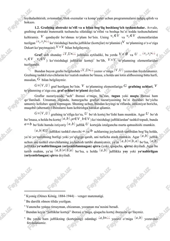 eref:4] tomonidan 1936 yilda graflar nazariyasiga bag‘ishlangan dastlabki darslikda[footnoteref:5] uchraydi. [4: kyonig (dénes könig, 1884-1944) – venger matematigi.] [5: bu darslik olmon tilida yozilgan.] graflar nazariyasi bo‘yicha tadqiqotlar natijalari inson faoliyatining turli sohalarida qo‘llaniladi. ulardan ba’zilari quyidagilardir: boshqotirmalarni hal qilish; qiziqarli o‘yinlar; yo‘llar, elektr zanjirlari, integral sxemalari va boshqarish sistemalarini loyihalashtirish; avtomatlar, blok-sxemalar va komp’yuter uchun programmalarni tadqiq qilish va hokazo. 1.2. grafning abstrakt ta’rifi va u bilan bog‘liq boshlang‘ich tushunchalar. avvalo, grafning abstrakt matematik tushuncha sifatidagi ta’rifini va boshqa ba’zi sodda tushunchalarni keltiramiz. qandaydir bo‘shmas to‘plam bo‘lsin. uning va elementlaridan tuzilgan ko‘rinishdagi barcha juftliklar (kortejlar) to‘plamini ( to‘plamning o‘z-o‘ziga dekart ko‘paytmasini) bilan belgilaymiz. graf[footnoteref:6] deb shunday juftlikka aytiladiki, bu yerda va – (, ) ko‘rinishdagi juftliklar korteji[footnoteref:7] bo‘lib, to‘plamning elementlaridan tuzilgandir. [6: yunoncha γράφω tirnayman, chizaman, yozaman ma’nosini beradi.] [7: bundan keyin “juftliklar korteji” iborasi o‘rniga, qisqacha kortej iborasini qo‘llaymiz.] bundan buyon grafni belgilashda yozuv o‘rniga yozuvdan foydalanamiz. grafning …