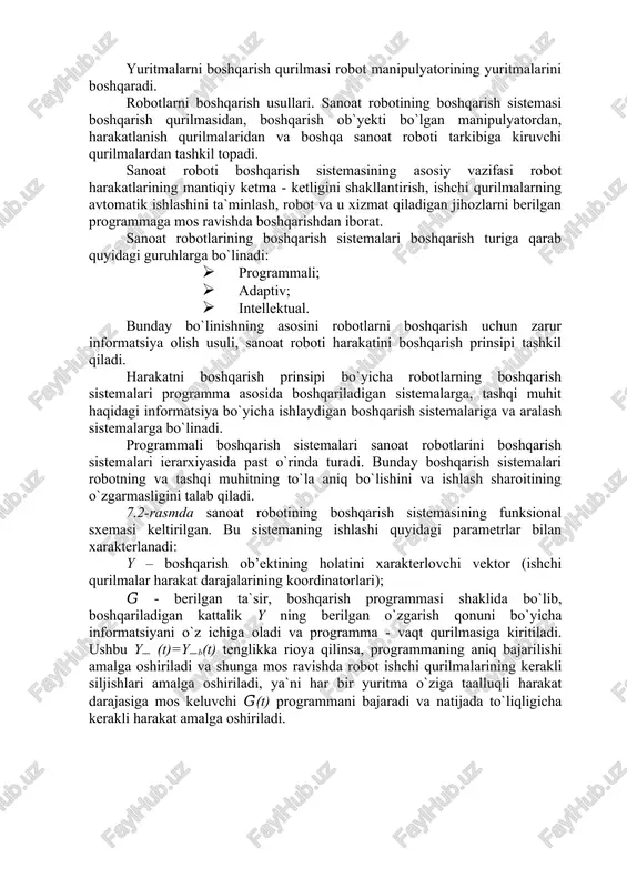 ti boshqarish sistemasining asosiy vazifasi robot harakatlarining mantiqiy ketma - ketligini shakllantirish, ishchi qurilmalarning avtomatik ishlashini ta`minlash, robot va u xizmat qiladigan jihozlarni berilgan programmaga mos ravishda boshqarishdan iborat. sanoat robotlarining boshqarish sistemalari boshqarish turiga qarab quyidagi guruhlarga bo`linadi: · programmali; · adaptiv; · intellektual. bunday bo`linishning asosini robotlarni boshqarish uchun zarur informatsiya olish usuli, sanoat roboti harakatini boshqarish prinsipi tashkil qiladi. harakatni boshqarish prinsipi bo`yicha robotlarning boshqarish sistemalari programma asosida boshqariladigan sistemalarga, tashqi muhit haqidagi informatsiya bo`yicha ishlaydigan boshqarish sistemalariga va aralash sistemalarga bo`linadi. programmali boshqarish sistemalari sanoat robotlarini boshqarish sistemalari ierarxiyasida past o`rinda turadi. bunday boshqarish sistemalari robotning va tashqi muhitning to`la aniq bo`lishini va ishlash sharoitining o`zgarmasligini talab qiladi. 7.2-rasmda sanoat robotining boshqarish sistemasining funksional sxemasi keltirilgan. bu sistemaning ishlashi quyidagi parametrlar bilan xarakterlanadi: y – boshqarish ob’ektining holatini xarakterlovchi vektor (ishchi qurilmalar harakat darajalarining koordinatorlari); 𝐺̅ - berilgan ta`sir, boshqarish programmasi shaklida bo`lib, boshqariladigan kattalik y …