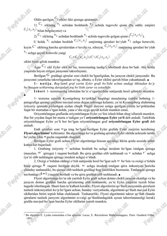 lab quramiz. dastlab uchga insident bo‘lgan ixtiyoriy bir qirrani tanlab, bu qirra bo‘ylab harakatlanamiz va uning boshqa uchiga o‘tamiz. har safar, imkoniyati boricha, yangi qirra tanlab va bu qirradan o‘tib uning boshqa uchiga boramiz. shuni ta’kidlash zarurki, bunday o‘tislar jarayonida faqat qirraning yangisini tanlashga harakat qilinadi, uchlar esa istalgancha takrorlanishlari mumkin. har bir uchga insident qirralar soni juft bo‘lgani uchun siklni qurish jarayoni faqat uchga borgandagina tugaydi. bu yerda ikki hol bo‘lishi mumkin: 1) sikl grafning barcha qirralaridan o‘tadi, yoki 2) sikl grafning barcha qirralaridan o‘tmaydi. birinchi holda teorema isbotlandi deyish mumkin. ikkinchi holda grafdan siklga tegishli barcha qirralarni olib tashlaymiz va natijada hosil bo‘lgan grafni deb belgilaymiz. bu yerda yakkalanib qolgan uchlarni olib tashlash yoki olib tashlamaslik muhim emas. agar yakkalanib qolgan uchlar olib tashlanmasa, natijada bog‘lamli bo‘lmagan grafni hosil qi-lishimiz ham mumkin. grafdan qirralarni bunday olib tashlash amali, tabiiyki, grafning qirralari sonini kamaytiradi, lekin grafdagi uchlarning darajalari juftligi …