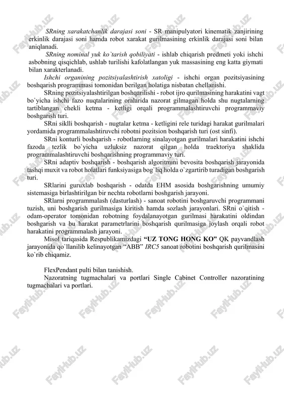 (atrof) - sr ning ishlash jarayonida robot manipulyatori ishchi organi harakatda bo`la oladigan fazo. sr ishchi zonasining geometrik xarakteristikasi - robot ishchi zonasining chiziqli yoki burchak o`lchovlari, kesim yuzasi yoki hajmi, yoki ularning birgalikda olingan to`plami. srning bazaviy koordinatalari sistemasi - robot ishchi zonasining geometrik xarakteristikalari beriladigan koordinatalar sistemasi. srning xarakatchanlik darajasi soni - sr manipulyatori kinematik zanjirining erkinlik darajasi soni hamda robot xarakat gurilmasining erkinlik darajasi soni bilan aniqlanadi. srning nominal yuk ko`tarish qobiliyati - ishlab chiqarish predmeti yoki ishchi asbobning qisqichlab, ushlab turilishi kafolatlangan yuk massasining eng katta giymati bilan xarakterlanadi. ishchi organining pozitsiyalashtirish xatoligi - ishchi organ pozitsiyasining boshqarish programmasi tomonidan berilgan holatiga nisbatan chellanishi. srning pozitsiyalashtirilgan boshqarilishi - robot ijro qurilmasining harakatini vagt bo`yicha ishchi fazo nuqtalarining oralarida nazorat gilmagan holda shu nugtalarning tartiblangan chekli ketma - ketligi orqali programmalashtiruvchi programmaviy boshgarish turi. srni siklli boshqarish - nugtalar ketma - ketligini rele turidagi harakat gurilmalari yordamida …