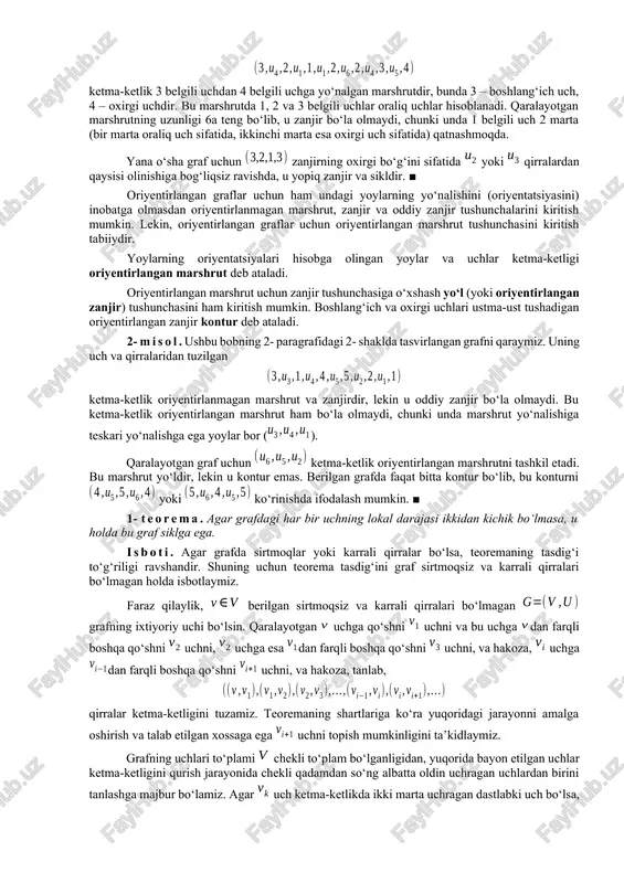m qirraga ega bo‘lmasligi mumkin (nol marshrut yoki trivial marshrut). marshrutning uzunligi deb undagi qirralar soniga aytiladi. turli qirralardan tashkil topgan marshrutga zanjir deb ataladi. agar zanjirning chetlaridan tashqari barcha uchlari turlicha bo‘lsa, u holda uni oddiy zanjir deb ataydilar. berilgan zanjir yoki oddiy zanjir uchun bo‘lsa, u yopiq zanjir deb ataladi. hech bo‘lmaganda bitta qirraga ega yopiq oddiy zanjir sikl deb ataladi. sirtmoq yoki bir juft karrali qirralar sikl tashkil etishi ravshandir. tushunarliki, grafdagi zanjir grafning qism grafi deb qaralishi mumkin. 1- misol. ushbu bobning 2- paragrafidagi 1- shaklda tasvirlangan graf uchun ketma-ketlik 3 belgili uchdan 4 belgili uchga yo‘nalgan marshrutdir, bunda 3 – boshlang‘ich uch, 4 – oxirgi uchdir. bu marshrutda 1, 2 va 3 belgili uchlar oraliq uchlar hisoblanadi. qaralayotgan marshrutning uzunligi 6a teng bo‘lib, u zanjir bo‘la olmaydi, chunki unda 1 belgili uch 2 marta (bir marta oraliq uch sifatida, ikkinchi marta esa oxirgi uch sifatida) …
