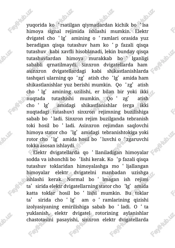 kiga yoki rotor cho‘lg’amida hosil bo‘luvchi o‘zgaruvchi tokka asosan ishlaydi. elektr dvigatellarda qo‘llaniladigan himoyalar sodda va ishonchli bo‘lishi kerak. ko‘p fazali qisqa tutashuv toklaridan himoyalashga mo‘ljallangan himoyalar elektr dvigatelni manbadan uzishga ishlashi kerak. normal bo‘lmagan ish rejimi ta’sirida elektr dvigatellarning stator cho‘lg’amida katta toklar hosil bo‘lishi mumkin. bu toklar ta’sirida cho‘lg’am o‘ramlarining qizishi izolyasiyaning emirilishiga sabab bo‘ladi. o‘ta yuklanish, elektr dvigatel rotorining aylanishlar chastotasini pasayishi, sinxron elektr dvigatellarda qisqa vaqtli kuchlanish pasayishi hisobiga sinron rejimni buzilishi, bir fazaning uzilishi va mexanik nosozliklar elektr dvigatellarning normal ish rejimini buzilishiga olib keladi. elektr tarmog’ida qisqa vaqtli kuchlanishning pasayishi va keyin yana kuchlanishning tiklanishi natijasida elektr dvigatellarda o‘z o‘zini ishga tushirish sodir bo‘ladi. o‘z o‘zini ishga tushirishda elektr dvigatellar tarmoqdan ishga tushish jarayonidagi singari katta tok oladilar. bunday vaqtda asosiy bo‘lgan elektr dvigatellarning o‘z o‘zini ishga tushirishini taominlash uchun asosiy bo‘lmagan dvigatellar minimal kuchlanish himoyasi yordamida manbadan uziladi. ular asosiy dvigatellarning o‘z o‘zini …