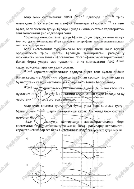 a u shrixlangan chiziq bilan ko'rsatilgan. logarifmik xarakteristikalar bilan birga ularga mos tushadigan ochiq sistemaning afx xarakteristikalari ham keltirilgan. xarakteristikasining radiusi birga teng bo'lgan aylana bilan kesishiga lachx ning abtsissa o'qi bilan kesishi to'g'ri keladi va bu chastotani kesish chastotasi deyiladi va bilan belgilanadi. xarakteristikasining manfiy haqiqiy o'q bilan kesishgan nuqtasiga lfchx ning π to'g'ri chizig'ini kesib o'tishi to'g'ri keladi va bu chastotani o'tish chastotasi deyiladi. agar ochiq sistema turg'un (l=2) bo'lsa, unda berk sistema turg'un bo'lishi uchun w l ) 1 2 ( + - l p ) ( w j w ] 1 ; [ - -¥ 0 ) ( > w l ) 1 2 ( + - l p 0 ) ( > w l ) 1 2 ( + - l p 2 l ) ( w j w ) ( w j w k w ) ( w j w u w k w …