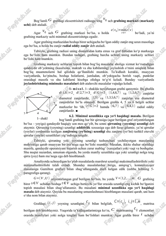 egadir. agar grafning markazidan boshqa biror uchigacha bo‘lgan oddiy zanjir eng uzun masofaga ega bo‘lsa, u holda bu zanjir radial oddiy zanjir deb ataladi. tabiiyki, grafning radiusi uning diametridan katta emas va graf bittadan ko‘p markazga ega bo‘lishi ham mumkin. bundan tashqari, grafning barcha uchlari uning markaziy uchlari bo‘lishi ham mumkin. grafning markaziy uchlarini topish bilan bog‘liq masalalar aholiga xizmat ko‘rsatadigan qandaydir ob’yektning (kasalxona, maktab va shu kabilarning) joylashish o‘rnini aniqlash bilan bog‘liq muammolarni hal qilishda qo‘llanilishi mumkin. ta’kidlash kerakki, muayyan vaziyatlarda, ko‘pincha, boshqa holatlarni, jumladan, ob’yektgacha borish vaqti, punktlar orasidagi masofa va shu kabilarni hisobga olishga to‘g‘ri keladi. bunday vaziyatlarda joylashtirishning minimaks masalalari deb ataluvchi masalalar vujudga keladi. 1- misol. 1- shaklda tasvirlangan grafni qaraymiz. bu ghafda , , ; va zanjirlar diametral zanjirlardir, va zanjirlar esa diametral zanjirdirlar bo‘la olmaydi. berilgan grafda 4, 5 va 6 belgili uchlar markazlar bo ‘lib, hamda va radial oddiy zanjirlardir. ■1 3 …