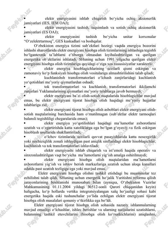 munosabat bilan 2002 yilda “zamonaviy iqtisodiy sharoitlarda “o‘zbekenergo” dak da elektr energiyani tijorat hisobga olish avtomatlashtirilgan tizimini yaratish konsepsiyasi” ishlab chiqlgan va tasdiqlangan. konsepsiyaga muvofiq, eenhat va uning modernizatsiyalangan variantlari o‘lchashlar, ishlov berish, saqlash va tijorat hisobga olish ma’lumotlarini taqsimlangan ko‘p darajali tizimi hisoblanishi va arxitekturaning ochiqligi va taqsimlangan ishlash prinsiplarida qurilishi kerak. elektr energiya hisoblagichlari, ma’lumotlarni yig‘ish va uzatish qurilmalari bilan o‘zaro ta’sirlashishi axborot protokollarini tavsiflaydigan hujjatlar elektr energiyani tijorat hisobga olish tizimlari operatorlari, shuningdek bosh operator tasarrufida bo‘lishi kerak. ko‘rinib turibdiki, kompaniyada elektr energiyasi va quvvatni ishlab chiqarish va foydalanishda bunday o‘zaro ta’sirlashishi sub’ekti “o‘zbekenergo” dak ning “energosotish” funksional filiali (ff) hisoblanadi. o‘zbekiston energetikasini reforma qilishning boshlanishi bilan ho‘jalik yuritishning quyidagi mustaqil sub’ektlari hosil bo‘ldi: · elektr energiyasini ishlab chiqarish bo‘yicha ochiq aksionerlik jamiyatlari (ies, iem oaj); · elektr energiyasini tashish, taqsimlash va sotish ochiq aksionerlik jamiyatlari (es oaj); · elektr energiyasini tashish bo‘yicha unitar korxonalar “o‘zelektrtarmoq”, ges …