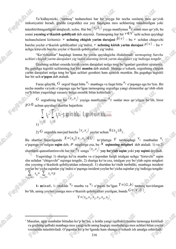 iga ekvivalent bo‘lgan quyidagi ikki ta’rifini keltiramiz: 1) har bir yoyiga manfiymas haqiqiy son mos qo‘yilgan orgraf tarmoq deb ataladi; 2) tarmoq deb shunday juftlikka aytiladiki, bunda – orgraf, esa orgrafning yoylari to‘plamini manfiymas haqiqiy sonlar to‘plamiga akslantiruvchi funksiya. 8.2. tarmoqdagi oqimlar. graflar (orgraflar) bilan bog‘liq ko‘plab tushunchalarni osonlik bilan tarmoqlar uchun ko‘chirish mumkin. tarmoq berilgan bo‘lsin, bu yerda – bog‘lamli graf (yoki orgraf, yo bo‘lmasa, aralash graf), esa grafning yoylarini manfiymas () haqiqiy sonlar to‘plamiga akslantiruvchi funksiya. grafda sirtmoq va karrali qirra va/yoki yoylar bo‘lmasin deb faraz qilamiz. ikkita va uchlarni tutashtiruvchi oriyentirlanmagan yoyni (qirrani) ikkita oriyentirlangan yoylarga almashtirish mumkin deb hisoblaymiz. shuning uchun bundan buyon grafni orgraf deb hisoblash mumkin. ta’kidlaymizki, “tarmoq” tushunchasi har bir yoyga bir necha sonlarni mos qo‘yish imkoniyatini beradi, grafda (orgrafda) esa yoy faqatgina mos uchlarning tutashtirilgan yoki tutashtirilmaganligini aniqlaydi, xolos. har bir yoyga manfiymas sonni mos qo‘yib, bu sonni yoyning o‘tkazish qobiliyati deb …