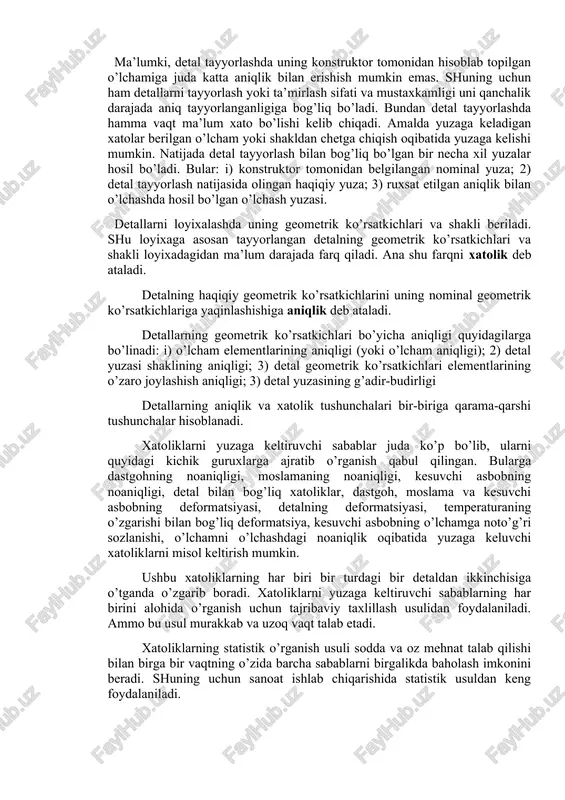 dir-budurligi kabi ko’rsatkichlari bilan baholanadi. ma’lumki, detal tayyorlashda uning konstruktor tomonidan hisoblab topilgan o’lchamiga juda katta aniqlik bilan erishish mumkin emas. shuning uchun ham detallarni tayyorlash yoki ta’mirlash sifati va mustaxkamligi uni qanchalik darajada aniq tayyorlanganligiga bog’liq bo’ladi. bundan detal tayyorlashda hamma vaqt ma’lum xato bo’lishi kelib chiqadi. amalda yuzaga keladigan xatolar berilgan o’lcham yoki shakldan chetga chiqish oqibatida yuzaga kelishi mumkin. natijada detal tayyorlash bilan bog’liq bo’lgan bir necha xil yuzalar hosil bo’ladi. bular: i) konstruktor tomonidan belgilangan nominal yuza; 2) detal tayyorlash natijasida olingan haqiqiy yuza; 3) ruxsat etilgan aniqlik bilan o’lchashda hosil bo’lgan o’lchash yuzasi. detallarni loyixalashda uning geometrik ko’rsatkichlari va shakli beriladi. shu loyixaga asosan tayyorlangan detalning geometrik ko’rsatkichlari va shakli loyixadagidan ma’lum darajada farq qiladi. ana shu farqni xatolik deb ataladi. detalning haqiqiy geometrik ko’rsatkichlarini uning nominal geometrik ko’rsatkichlariga yaqinlashishiga aniqlik deb ataladi. detallarning geometrik ko’rsatkichlari bo’yicha aniqligi quyidagilarga bo’linadi: i) o’lcham elementlarining aniqligi (yoki …