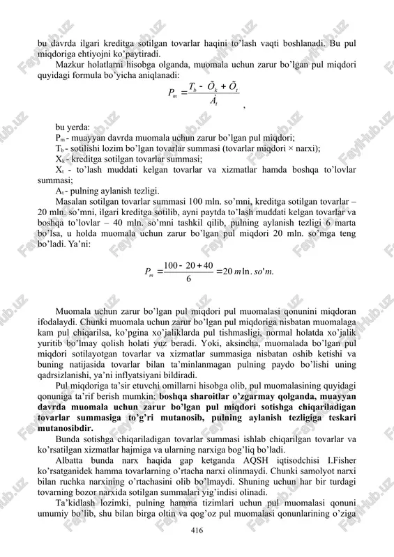 shuncha ko’p pul miqdori talab qilinadi. 2. pul birligining aylanish tezligi. pul bir xil bo’lmagan tezlik bilan aylanadi. bu ko’p omillarga, jumladan sotilayotgan tovarlar turiga, ularning xaridorgirligiga bog’liq bo’ladi. pul qanchalik tez aylansa, muomala uchun zarur bo’lgan pul miqdori shuncha kam bo’ladi. 3. kreditning rivojlanganlik darajasi, puldan to’lov vositasi sifatida foydalanish. ko’pincha tovarlar qarzga (kreditga) sotiladi va ularning haqi kelishuvga muvofiq keyingi davrlarda to’lanadi. demak, muomala uchun zarur bo’lgan pul miqdori kredit miqdoriga muvofiq kamroq bo’ladi. ikkinchi tomondan, bu davrda ilgari kreditga sotilgan tovarlar haqini to’lash vaqti boshlanadi. bu pul miqdoriga ehtiyojni ko’paytiradi. mazkur holatlarni hisobga olganda, muomala uchun zarur bo’lgan pul miqdori quyidagi formula bo’yicha aniqlanadi: , bu yerda: pm - muayyan davrda muomala uchun zarur bo’lgan pul miqdori; tb - sotilishi lozim bo’lgan tovarlar summasi (tovarlar miqdori × narxi); xk - kreditga sotilgan tovarlar summasi; xt - to’lash muddati kelgan tovarlar va xizmatlar hamda boshqa to’lovlar summasi; at …