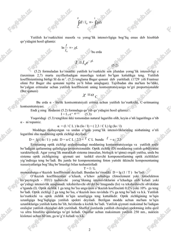 hidan darak beradi. χ – yorug’likning birlik qalinlikda yutilishini xarakterlovchi proportsionalik koeffitsienti yoki yutilish ko’rsatkichi deb yuritiladi. (5.1) tenglikni qo’yidagicha yozamiz: va uni bir sirtdan ikkinchi sirtgacha integrallaymiz. chap tomonni i0 dan i gacha, o’ng tomonini esa 0 dan l gacha: bu erda l - silindr qalinligi: 5.1 – rasm. bugerning yorug’likning yutilish qonunini ifodalovchi sxemasi yutilish ko’rsatkichini masofa va yorug’lik intensivligiga bog’liq emas deb hisoblab qo’yidagini hosil qilamiz: bu erda (5.2) (5.2) formuladan ko’rinadiki yutilish ko’rsatkichi son jihatdan yorug’lik intensivligi e (taxminan 2,7) marta zayiflashadigan masofaga teskari bo’lgan kattalikga teng. yutilish koeffitsientining birligi si da m-2. (5.2) tenglama buger qonuni deb yuritiladi. (1729 yili frantsuz olimi per buger shu qonunni tajriba yo’li bilan aniqlagan). tajribadan shu ma'lum bo’ldiki, bo’yalgan eritmalar uchun yutilish koeffitsienti uning kontsentratsiyasiga to’gri proportsionaldir (ber qonuni) s bu erda α - birlik kontsentratsiyali eritma uchun yutilish ko’rsatkichi, s-eritmaning kontsentratsiyasi. endi χ ning ifodasini (5.2) formulaga qo’yib …