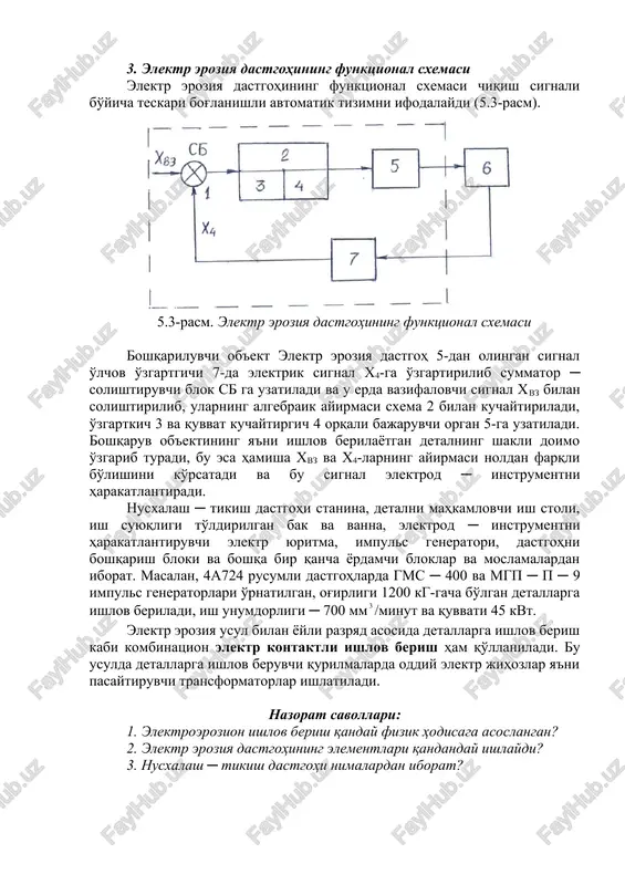 malga oshiriladi. jarayonning ko'rsatkichlari voltmetr va ampermetrlar yordamida nazorat qilinadi. dastgohda elektr rejimini rostlash bilan bir qatorda elektrod ─ instrument harakatini rostlovchi avtomatik rostlagich ham qo'llanilgan. 3. elektr eroziya dastgohining funktsional sxemasi elektr eroziya dastgohining funktsional sxemasi chiqish signali bo'yicha teskari bog'lanishli avtomatik tizimni ifodalaydi (5.3-rasm). 5.3-rasm. elektr eroziya dastgohining funktsional sxemasi boshqariluvchi ob'ekt elektr eroziya dastgoh 5-dan olingan signal o'lchov o'zgartgichi 7-da elektrik signal x4-ga o'zgartirilib summator ─ solishtiruvchi blok sb ga uzatiladi va u erda vazifalovchi signal xvz bilan solishtirilib, ularning algebraik ayirmasi sxema 2 bilan kuchaytiriladi, o'zgartkich 3 va quvvat kuchaytirgich 4 orqali bajaruvchi organ 5-ga uzatiladi. boshqaruv ob'ektining ya'ni ishlov berilayotgan detalning shakli doimo o'zgarib turadi, bu esa hamisha xvz va x4-larning ayirmasi noldan farqli bo'lishini ko'rsatadi va bu signal elektrod ─ instrumentni harakatlantiradi. nusxalash ─ tikish dastgohi stanina, detalni mahkamlovchi ish stoli, ish suyuqligi to'ldirilgan bak va vanna, elektrod ─ instrumentni harakatlantiruvchi elektr yuritma, impuls …